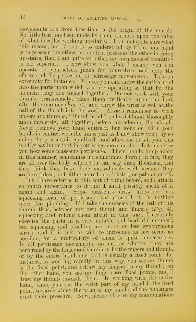 movements are from insertion to the origin of the muscle. No Httle fuss has been made by some authors upon the vahie of what is called working up-stairs. I am not quite sure what this means, but if one is to understand by it that one hand is to precede the other, as one foot precedes the other in going up-stairs, then I am quite sure that my OAvn mode of operatmg is far superior. I now show you what I mean : you can operate on yourselves, judge for yourselves, and note the effects and the perfection of petrissage movements. Take an extremity for instance. You see you can throw the entire hand into the parts upon which you are operating, so that for the moment they are welded together. Do not work with your thumbs transversely, place them vertically upon the limb after this manner {Fig. 7), and throw the wrist as well as the ball of the thumb into the work. Always remember to work fingers and thumbs, thumb hand  and wrist hand, thoroughly and completely, all together, before abandoning the clutch. Never remove your hand entkely, but work on with your hands in contact with the limbs just as I now show you ; by so doing the pressure is equalized—and allow me to tell you this is of great important m petrissage movements. Let me show you how some masseurs petrissage. Their hands jump about m this manner, sometimes up, sometimes down ; in fact, they are all over the body before you can say Jack Eobinson, and they thmk they have done marvellously well because they are breathless, and either as red as a lobster, or pale as death. But I have referred to this sort of thing before, and I attach so much importance to it that I shall possibly speak of it again and again. Some masseurs draw attention to a. squeezing form of petrissage, but after all it is nothing more than pinchmg. If I take the muscles of the ball of this thumb thus, between my own thumb and fingers {Fifi. 4), squeezing and rolhng them about in this way, I certainly exercise the parts in a very notable and healthful manner;. but squeezing and pinching are more or less synonymous- terms, and it is just as well to introduce as few terms as. possible, for a multiphcity of them is quite unnecessary.. In all petrissage movements, no matter whether they are performed by the finger and thumb, or by the fingers and thumb,, or by the entire hand, one part is usually a fixed point; for instance, in working rapidly in this way, you see my thumb is the fixed point, and I draw my fingers to my thumb ; on the other hand, you see my fingers are fixed points, and I draw my thumb towards them. In working with the entire hand, thus, you see the wrist part of my hand is the fixed point, towards which the palm of my hand and the phalanges exert their pressure. Now, please observe my manipulatioua
