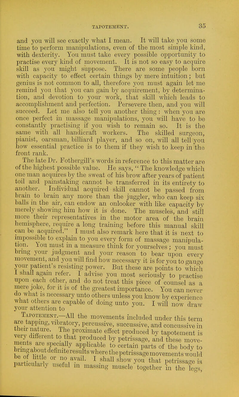 and you will see exactly what I mean. It will take you some time to perform manipulations, even of the most simple kind, with dexterity. You must take every possible opj)ortmiity to practise every kmd of movement. It is not so easy to acquire skill as you might suppose. There are some people born with capacity to effect certain things by mere intuition; but genius is not common to all, therefore you must again let me remmd you that you can gam by acquirement, by determma- tion, and devotion to your work, that skill which leads to accomplishment and perfection. Persevere then, and you will succeed. Let me also tell you another thing : when you are once perfect m massage manipulations, you will have to be constantly practising if you wish to remain so. It is the same with all handicraft workers. The skilled surgeon, pianist, oarsman, billiard player, and so on, will all tell you how essential practice is to them if they wish to keep in the front rank. The late Dr. Fothergill's words m reference to this matter are of the highest possible value. He says,  The knowledge which one man acquires by the sweat of his brow after years of patient toil and painstakmg cannot be transferred in its entirety to another. Individual acquu-ed skill cannot be passed from brain to brain any more than the juggler, who can keep six balls in the air, can endow an onlooker with like capacity by merely showing him how it is done. The muscles, and stiil more their representatives in the motor area of the bram hemisphere, require a long trahiing before this manual skill can be acquired. I must also remark here that it is next to impossible to explain to you every form of massage manipula- tion. You must m a measure thmk for yourselves ; you must bring your judgment and your reason to bear upon every movemem, and you will find how necessary it is for you to gauo-e your patient's resisting power. But these are pomts to which 1 shall agam refer. I advise you most seriously to practise upon each other, and do not treat this piece of counsel as a mere joke, for it is of the greatest importance. You can never do what is necessary unto others unless you know by experience what others are capable of doing unto you. I will now draw your attention to Tapotement —All the movements included under this term fil-v?^r^' 'Zf P?i*c^^ssive, succussive, and concussive in then nature. The proximate effect produced by tapotement is mZf '^^^^ these move! .'Yl'Tfy apphcable to certain parts of the body to nLlulnlv ' Ti^^''^- ^ '^'^^ y'^'' ^^'^^ petrissage is paiticulaily useful m massing muscle together in the Te-s