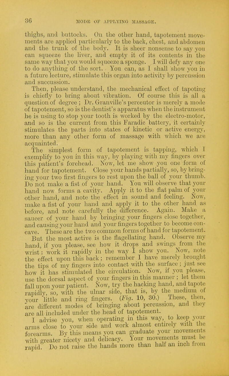 thighs, and buttocks. Ou the other hand, tapotement move- ments are apphed particularly to the back, chest, and abdomen and the trunk of the body. It is sheer nonsense to say you can squeeze the liver, and empty it of its contents in the same way that yon would squeeze a sponge. I will defy any one to do anything of the sort. You can, as I shall show you in a future lecture, stimulate this organ into activity by percussion and succussion. Then, please understand, the mechanical effect of tapoting is chiefly to bring about vibration. Of course this is all a question of degree ; Dr. Granville's perceutor is merely a mode of tapotement, so is the dentist's apparatus when the mstrument he is using to sto^D yom' tooth is worked by the electro-motor, and so is the current from this Faradic battery, it certamly stimulates the parts into states of kinetic or active energy, more than any other form of massage with which we are acquainted. The simplest form of tapotement is tapping, which I exemplify to you m this way, by playmg with my fingers over this patient's forehead. Now, let me show you one form of hand for tapotement. Close your hands partially, so, by brmg- ing your two first fingers to rest upon the ball of your thumb. Do not make a fist of your hand. You will observe that your hand now forms a cavity. Apply it to the flat palm of your other hand, and note the effect in sound and feehng. Now, make a fist of your hand and apply it to the other hand as before, and note carefully the difierence. Again. Make a saucer of your hand by bringuig your fingers close together, and causmg your hand and yom- fingers together to become con- cave. These are the two common forms of hand for tapotement. But the most active is the flagellatmg hand. Observe my hand, if you please, see how it drops and swings from the wrist: work it rapidly in the way I show you. Now, note the effect upon this back; remember I have merely brought the tips of my fingers into contact with the surface; just see how it has stimulated the circulation. Now, if you please, use the dorsal aspect of your fingers in this manner ; let them fall upon your patient. Now, try the hackmg hand, and tapote rapidly, so, with the ulnar side, that is, by the medmm of your Httle and ring fingers. (Fig. 10, 80.) _ These then, are different modes of bringing about percussion, and they are all included under the head of tapotement. I advise you, when operatmg in this way,_ to keep your arms close to your side and work almost entirely with the forearms. By this means you can graduate your movements with greater nicety and delicacy. Your movements must be rapid. Do not raise the hands more than hah an mch from