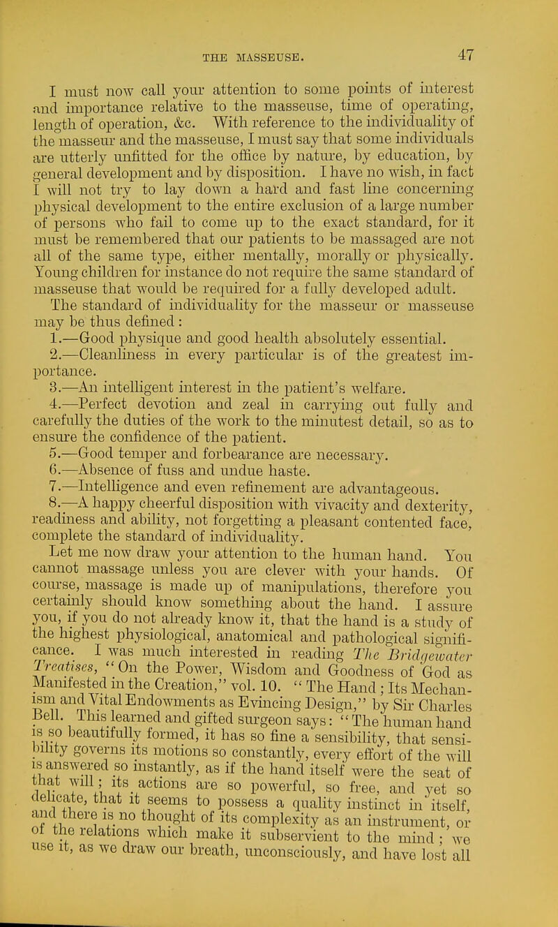 I must now call your attention to some points of interest and importance relative to the masseuse, time of operating, length of operation, &c. With reference to the individuality of the masseur and the masseuse, I must say that some individuals are utterly unfitted for the office by nature, by education, by general development and by disposition. I have no wish, in fact i will not try to lay down a hard and fast line concerning physical development to the entire exclusion of a large number of persons who fail to come up to the exact standard, for it must be remembered that our patients to be massaged are not all of the same type, either mentally, morally or physically. Young children for instance do not require the same standard of masseuse that would be required for a fully developed adult. The standard of individuality for the masseur or masseuse may be thus defined: 1. —Good physique and good health absolutely essential. 2. —Cleanlmess in every particular is of the greatest im- portance. 3. —An intelligent interest m the patient's welfare. 4. —Perfect devotion and zeal in carrying out fully and carefully the duties of the work to the minutest detail, so as to ensm-e the confidence of the patient. 5. —Good temper and forbearance are necessar3^ 6. ^—Absence of fuss and undue haste. 7. —Intelhgence and even refinement are advantageous. 8. —A happy cheerful disposition with vivacity and dexterity, readiness and ability, not forgetting a pleasant contented face, complete the standard of mdividuality. Let me now draw your attention to the human hand. You cannot massage unless you are clever with your hands. Of course, massage is made up of manipulations, therefore you certainly should know something about the hand. I assure you, if you do not already know it, that the hand is a study of the highest physiological, anatomical and pathological signifi- cance. I was much interested in reading The Bridqeioatcr Treatises, On the Power, Wisdom and Goodness of God as Manifested m the Creation, vol. 10. The Hand ; Its Mechan- S'?i^''m7-'^?'^^'^'^°^^™®'^^^ Evincing Design, by Sir Charles ■ •, J-i^if learned and gifted surgeon says:  The human hand is so beautifully formed, it has so fine a sensibility, that sensi- bihty governs its motions so constantly, every effort of the will is answered so instantly, as if the hand itself were the seat of that will ,• its actions are so powerful, so free, and vet so delicate, that it seems to possess a quality instinct in' itself, and there is no thought of its complexity as an instrument, or of the relations which make it subservient to the mind ; we use It, as we draw our breath, unconsciously, and have lost all
