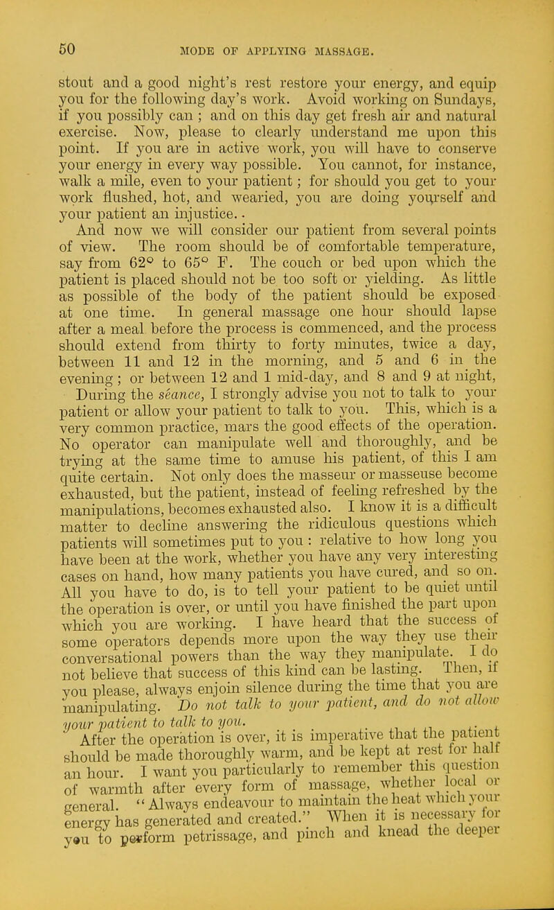 stout and a good night's rest restore your energy, and equip you for the following day's work. Avoid working on Sundays, if you possibly can ; and on this day get fresh air and natural exercise. Now, please to clearly understand me upon this point. If you are in active work, you wiU have to conserve your energy in every way possible. You cannot, for instance, walk a mile, even to your patient; for should you get to your work flushed, hot, and wearied, you are domg yourself and your patient an injustice. • And now we will consider our patient from several points of view. The room should be of comfortable temperature, say from 62<^ to 65° F. The couch or bed upon which the patient is placed should not be too soft or yieldmg. As little as possible of the body of the patient should be exposed at one time. In general massage one hour should lapse after a meal before the process is commenced, and the process should extend from thirty to forty minutes, twice a day, between 11 and 12 in the morning, and 5 and 6 in_ the evening ; or between 12 and 1 mid-day, and 8 and 9 at night. During the seance, I strongly advise you not to talk to your patient or allow your patient to talk to you. This, which is a very common practice, mars the good effects of the operation. No operator can manipulate well and thoroughly, and be trying at the same time to amuse his patient, of this I am quite'^certain. Not only does the masseur or masseuse become exhausted, but the patient, instead of feeling refreshed by the manipulations, becomes exhausted also. I know it is a difdcult matter to decline answermg the ridiculous questions which patients will sometimes put to you : relative to how long you have been at the work, whether you have any very interesting cases on hand, how many patients you have cured, and so on. All you have to do, is to tell your patient to be quiet until the operation is over, or until you have finished the part upon which you are workmg. I have heard that the success of some operators depends more upon the way they use then- conversational powers than the way they manipulate. 1 do not believe that success of this kind can be lasting. Ihen, it you please, always enjoin silence during the time that you are manipulating. Do not talk to your patient, and do not allow your vatient to talk to you. ^, , i. After the operation is over, it is imperative that the patient should be made thoroughly warm, and be kept at rest tor halt an hour. I want you particularly to remember this question of warmth after every form of massage, whether local or freneral ' * Always endeavour to maintain the heat which your energy has generated and created. When it is necessary lor y»u to perform petrissage, and pinch and knead the deeper