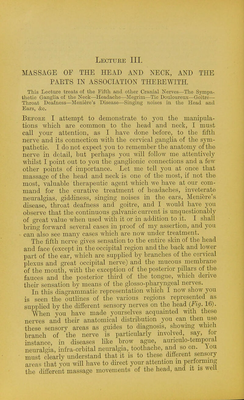 Lecture III. MASSAGE OF THE HEAD AND NECK, AND THE PAKTS IN ASSOCIATION THEEEWITH. This Lecture treats of the Fifth and other Cranial Nerves—The Sympa- thetic Ganglia of the Neck—Headache—Megrim—Tic Douloureux—Goitre— Throat Deafness—Meniere's Disease—Singing noises in the Head and Ears, &c. Befoee I attempt to demonstrate to you the manipula- tions which are common to the head and neck, I must call your attention, as I have done before, to the fifth nerve and its connection with the cervical ganglia of the sym- pathetic. I do not expect you to remember the anatomy of the nerve in detail, but perhaps you will follow me attentively whilst I point out to you the ganglionic connections and a few other pomts of importance. Let me tell you at once that massage of the head and neck is one of the most, if not the most, valuable therapeutic agent which we have at our com- mand for the curative treatment of headaches, inveterate neuralgias, giddiness, singing noises in the ears, Meniere's disease, throat deafness and goitre, and I would have you observe that the contmuous galvanic current is unquestionably of great value when used with it or in addition to it. I shall bring forward several cases in proof of my assertion, and you can also see many cases which are now under treatment. The fifth nerve gives sensation to the entire skin of the head and face (except in the occipital region and the back and lower part of the ear, which are suppUed by branches of the cervical plexus and great occipital nerve) and the mucous membrane of the mouth, with the exception of the posterior pillars of the fauces and the posterior thkd of the tongue, which derive their sensation by means of the glosso-pharyngeal nerves. In this diagrammatic representation which I now show you is seen the outlines of the various regions represented as supphed by the different sensory nerves on the head {Fig. 16). When you have made yourselves acquainted with these nerves and their anatomical distribution you can then use these sensory areas as guides to diagnosis, showmg which branch of the nerve is particularly mvolved, say, lor instance, in diseases like brow ague, auriculo-temporal neuralgia, infra-orbital neuralgia, toothache, and so on. lou must clearly understand that it is to these different sensory areas that you will have to direct your attention m pertormmg the different massage movements of the head, and it is wen