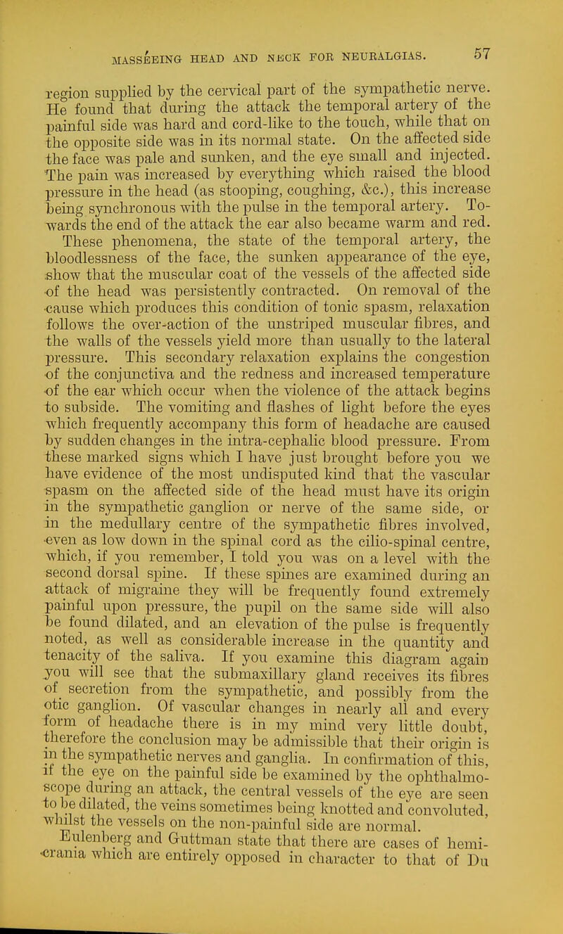 MASSEEING HEAD AND NJiCK FOR NEURALGIAS. Tegion supplied by the cervical part of the sympathetic nerve. He found that during the attack the temporal artery of the pamful side was hard and cord-like to the touch, while that mi the opposite side was in its normal state. On the affected side the face was pale and smiken, and the eye small and injected. The pain was increased by everything which raised_ the blood pressure in the head (as stooping, coughing, &c.), this increase Tjemg synchronous with the pulse in the temporal artery. To- wards the end of the attack the ear also became warm and red. These phenomena, the state of the temporal artery, the bloodlessness of the face, the sunken appearance of the eye, .show that the muscular coat of the vessels of the affected side of the head was persistently contracted. On removal of the •cause which produces this condition of tonic spasm, relaxation follows the over-action of the unstriped muscular fibres, and ihe walls of the vessels yield more than usually to the lateral pressure. This secondary relaxation explams the congestion of the conjunctiva and the redness and increased tem^Derature of the ear which occur when the violence of the attack begins to subside. The vomiting and flashes of light before the eyes which frequently accompany this form of headache are caused hy sudden changes in the intra-cephalic blood pressure. From ihese marked signs which I have just brought before you we have evidence of the most undisputed kind that the vascular spasm on the affected side of the head must have its origin in the sympathetic ganglion or nerve of the same side, or in the medullary centre of the sympathetic fibres involved, ■even as low down in the spinal cord as the cilio-spinal centre, which, if you remember, I told you was on a level with the second dorsal spine. If these spines are examined during an attack of migraine they will be frequently found extremely painful upon pressure, the pupil on the same side will also be found dilated, and an elevation of the pulse is frequently noted, as well as considerable increase in the quantity and tenacity of the saliva. If you examine this diagram again jou will see that the submaxillary gland receives its fibres of_ secretion from the sympathetic, and possibly from the otic ganglion. Of vascular changes in nearly all and every form of headache there is in my mind very little doubt, therefore the conclusion may be admissible that their origin is m the sympathetic nerves and gangha. In confirmation of^his. It the eye on the painful side be examined by the ophthalmo- scope durmg an attack, the central vessels of the eye are seen to be dilated, the veins sometimes being knotted and convoluted, whilst the vessels on the non-painful side are normal. Eulenberg and Guttman state that there are cases of hemi- ■crania which are entirely opposed in character to that of Du
