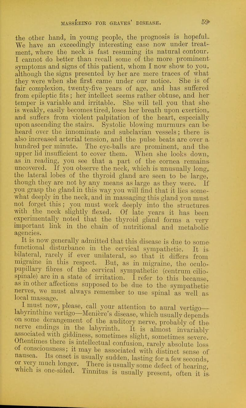 MASSBEING FOR GRAVES' DISEASE. 59* the other hand, in young people, the prognosis is hopeful.. We have an exceedingly interesting case now under treat- ment, where the neck is fast resuming its natural contour. I cannot do better than recall some of the more prominent symptoms and signs of this patient, whom I now show to you, although the signs presented by her are mere traces of what they were when she first came under our notice. She is of fair complexion, twenty-five years of age, and has suffered from epileptic fits; her intellect seems rather obtuse, and her- temper is variable and irritable. She will tell you that she is weakly, easily becomes tired, loses her breath upon exertion,, and sufl'ers from violent palpitation of the heart, especially upon ascending the stau's. Systolic blowing murmurs can be- heard over the mnommate and subclavian vessels; there is also increased arterial tension, and the pulse beats are over a hundred per minute. The eye-balls are prominent, and the upper lid insufficient to cover them. When she looks down, as in reading, you see that a part of the cornea remains- uncovered. If you observe the neck, which is unusually long,, the lateral lobes of the thyroid gland are seen to be large, though they are not by any means as large as they were. If you grasp the gland in this way you will find that it Hes some- what deeply ha the neck, and in massaging this gland you must not forget this; you must work deeply into the structures with the neck slightly flexed. Of late years it has been experimentally noted that the thyroid gland forms a very important link m the chain of nutritional and metabohe agencies. It is now generally admitted that this disease is due to some^ functional disturbance in the cervical sympathetic. It is bilateral, rarely if ever unilateral, so that it differs from migrame m this respect. But, as in migraine, the oculo- pupiUary fibres of the cervical sympathetic (centrum cilio- spmale) are in a state of irritation. I refer to this because, as m other affections supposed to be due to the sympathetic nerves, we must always remember to use spinal as well as local massage. I must now, please, call your attention to aural vertigo- labyrinthine vertigo—Meniere's disease, which usually depends on some derangement of the auditory nerve, probably of the^ nerve endings in the labyrinth. It is almost invariably associated with giddiness, sometimes sHght, sometimes severe. Oftentimes there is intellectual confusion, rarely absolute loss of consciousness; it may be associated with distinct sense of nausea. Its onset is usually sudden, lasting for a few seconds, 01 very much longer. There is usually some defect of hearing, which IS one-sided. Tinnitus is usually present, often it is.