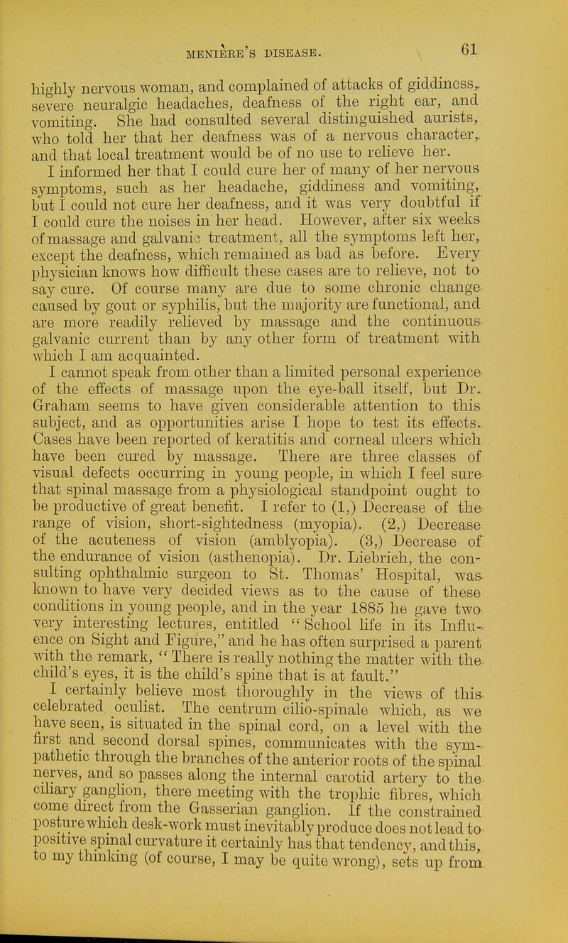 highly nervous woman, and complained of attacks of giddiness^ severe neuralgic headaches, deafness of the right ear, and vomiting. She had consulted several distinguished aurists, who told her that her deafness was of a nervous character,, and that local treatment would be of no use to reheve her. I informed her that I could cure her of many of her nervous symptoms, such as her headache, giddiness and vomiting, but I could not cure her deafness, and it was very doubtful if I could cure the noises in her head. However, after six weeks of massage and galvanic treatment, all the symptoms left her, except the deafness, which remamed as bad as before. Every physician knows how difficult these cases are to relieve, not to say cure. Of course many are due to some chronic change caused by gout or syphilis, but the majority are functional, and are more readily relieved by massage and the contmuous galvanic current than by any other form of treatment with which I am acquainted. I cannot speak from other than a limited personal experience of the effects of massage upon the eye-ball itself, but Dr.. Graham seems to have given considerable attention to this subject, and as opportunities arise I hope to test its effects. Cases have been reported of keratitis and corneal ulcers which have been cured by massage. There are three classes of visual defects occurring in young people, m which I feel sure- that spinal massage from a physiological standpoint ought to be productive of great benefit. I refer to (1,) Decrease of the range of vision, short-sightedness (myopia). (2,) Decrease of the acuteness of vision (amblyopia). (3,) Decrease of the endurance of vision (asthenopia). Dr. Liebrich, the con- sulting ophthalmic surgeon to St. Thomas' Hospital, was- known to have very decided views as to the cause of these conditions m young people, and in the year 1885 he gave two very interesting lectures, entitled  School life in its Infiu-. ence on Sight and Figure, and he has often surprised a parent with the remark,  There is really nothing the matter with the- child's eyes, it is the child's spine that is at fault. I certainly beheve most thoroughly in the views of this- celebrated ocuhst. The centrum cilio-spinale which, as we have seen, is situated in the spinal cord, on a level with the first and second dorsal spmes, commimicates with the sym- pathetic through the branches of the anterior roots of the spinal nerves, and so passes along the mternal carotid artery to the cihary ganghon, there meeting with the trophic fibres, which come direct from the Gasserian ganglion. If the constramed posture which desk-work must mevitably produce does not lead to positive spinal curvature it certainly has that tendency, and this, to my thinking (of course, I may be quite wrong), sets up from