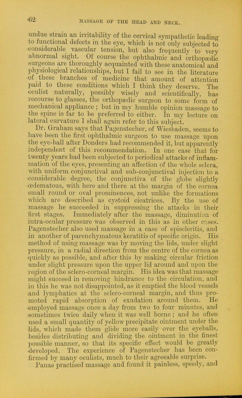undue strain an n-ritability of the cervical sympathetic leading to functional defects in the eye, which is not only subjected to ■considerable vascular tension, but also frequently to very abnormal sight. Of course the ophthalmic and orthopaidic surgeons are thoroughly acquainted with these anatomical and physiological relationships, but I fail to see in the Hterature -of these branches of medicine that amount of attention paid to these conditions which I think they deserve. The oculist naturally, possibly wisely and scientifically, has recourse to glasses, the orthopedic surgeon to some form of mechanical appHance ; but in my humble opinion massage to the spine is far to be preferred to either. In my lecture on lateral curvature I shall again refer to this subject. Dr. Graham says that Pagenstecher, of Wiesbaden, seems to have been the first ophthalmic surgeon to use massage upon the eye-ball after Bonders had recommended it, but apparently independent of this recommendation. In one case that for twenty years had been subjected to periodical attacks of inflam- mation of the eyes, presenting an affection of the whole sclera, with uniform conjunctival and sub-conjunctival injection to a -considerable degree, the conjunctiva of the globe slightly •oedematous, with here and there at the margin of the cornea small round or oval prommences, not unlike the formations which are described as cystoid cicatrices. By the use of massage he succeeded in suppressing the attacks in their first stages. Immediately after the massage, diminution of intra-ocular pressure was observed in this as in other cp.ses. Pagenstecher also used massage in a case of episcleritis, and in another of parenchymatous keratitis of specific origin. His method of using massage was by moving the lids, under slight pressure, in a radial direction from the centre of the cornea as ■quickly as possible, and after this by making circular friction under slight pressure upon the upper lid around and upon the region of the sclero-corneal margin. His idea was that massage might succeed in removing hindrance to the circulation, and in this he was not disappointed, as it emptied the blood vessels .and lymphatics at the sclero-corneal margin, and thus pro- moted rapid absorption of exudation around them. He -employed massage once a day from two to four minutes, and sometimes twice daily when it was well borne ; and he often used a small quantity of yellow precipitate ointment under the lids, which made them glide more easily over the eyeballs, •besides distributmg and dividing the ointment in the finest possible manner, so that its specific effect would be greatly ■developed. The experience of Pagenstecher has been con- .firmed by many ocuHsts, much to their agreeable surprise. Panas practised massage and found it painless, speedy, and