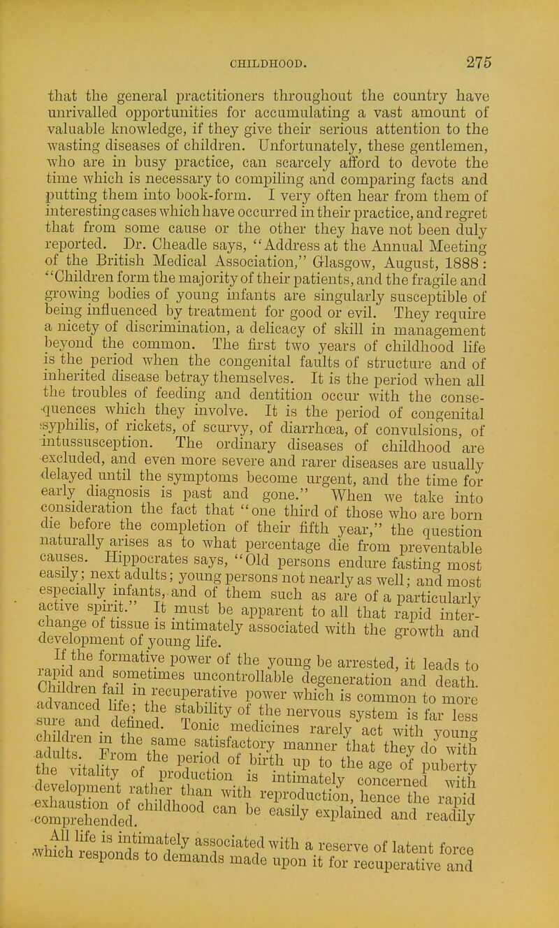 that the general practitioners throughout the country have unrivalled opportunities for accumulating a vast amount of valuable knowledge, if they give their serious attention to the wasting diseases of children. Unfortunately, these gentlemen, who are in busy practice, can scarcely afford to devote the time which is necessary to compiling and comparing facts and putting them into book-form. I very often hear from them of interesting cases which have occurred in their practice, and regret that from some cause or the other they have not been duly reported. Dr. Cheadle says, Address at the Annual Meeting of the British Medical Association, Glasgow, August, 1888: ' 'Children form the majority of their patients, and the fragile and growing bodies of young mfants are singularly susceptible of being influenced by treatment for good or evil. They require a nicety of disorimmation, a dehcacy of skill in management beyond the common. The first two years of childhood life is the period when the congenital faults of structure and of inherited disease betray themselves. It is the period when all the troubles of feeding and dentition occur with the conse- quences which they involve. It is the period of congenital ssyphihs, of rickets, of scurvy, of diarrhcea, of convulsions, of nitussusception. The ordinary diseases of childhood 'are excluded, and even more severe and rarer diseases are usually delayed until the symptoms become urgent, and the time for early diagnosis is past and gone. When we take into consideration the fact that one third of those who are born die before the completion of thehr fifth year, the question naturally arises as to what percentage die from preventable causes. Hippocrates says, Old persons endure fasting most easily; next adults; young persons not nearly as well; and most especially infants, and of them such as are of a particularly active spmt. It must be apparent to all that I'apid intei- change of tissue is intimately associated with the growth and development of young Hfe. If the formative power of the young be arrested, it leads to ril VP f 'r'*'^'' nncontrollable degeneration and death. O iildien fai m recuperative power which is common to more ~d defin d' %^'^''^^-','^-~s system is f^Ts TurhZ - ^'''''^ medicines rarely act with younc. ad it Fvn %f sat sfactory manner that they do^ wi«i me vitality of production is intimately concerned with ra&y'l',%'^^r '''''' reproduction., hence th ^ ■^Sded''^^^^ '^''^ -Pl--^ -ad\ly