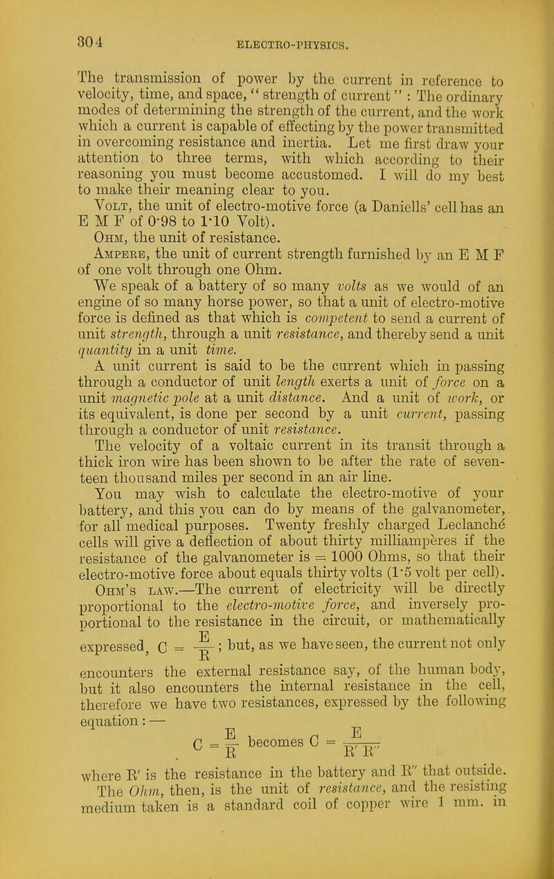 The transmission of power by the current in reference to velocity, time, and space,  strength of current  : The ordinary modes of determining the strength of the current, and the work which a current is capable of effecting by the power transmitted in overcoming resistance and inertia. Let me first draw your attention to three terms, with which according to their reasoning you must become accustomed. I will do my best to make their meaning clear to you. Volt, the unit of electro-motive force (a Daniells' cell has an E MF of 0-98 to 1-10 Yolt). Ohm, the unit of resistance. Ampere, the unit of current strength furnished by an E M F of one volt through one Ohm. We speak of a battery of so many volts as we would of an engme of so many horse power, so that a unit of electro-motive force is defined as that which is competent to send a current of unit strength, through a unit resistance, and thereby send a unit quantity in a unit time. A unit current is said to be the current which in passing through a conductor of unit le^igth exerts a unit of force on a unit magnetic pole at a unit distance. And a unit of tcork, or its equivalent, is done per second by a unit current, passing through a conductor of unit resistance. The velocity of a voltaic current in its transit through a thick iron wu'e has been shown to be after the rate of seven- teen thousand miles per second in an air line. You may wish to calculate the electro-motive of your battery, and this you can do by means of the galvanometer,, for all medical purposes. Twenty freshly charged Leclanch^ cells will give a deflection of about thirty milliamperes if the resistance of the galvanometer is = 1000 Ohms, so that then* electro-motive force about equals thirty volts (l*5 volt per cell). Ohm's law.—The current of electricity will be directly proportional to the electro-motive force, and inversely _ pro- portional to the resistance in the circuit, or mathematically F expressed, C = l^ut, as we have seen, the current not only encounters the external resistance say, of the human body, but it also encounters the internal resistance in the cell, therefore we have two resistances, expressed by the following equation: — C = ^ becomes C = ^ where K' is the resistance in the battery and K that outside. The Ohm, then, is the unit of resistance, and the resistnig medium taken is a standard coil of copper wire 1 mm. ni