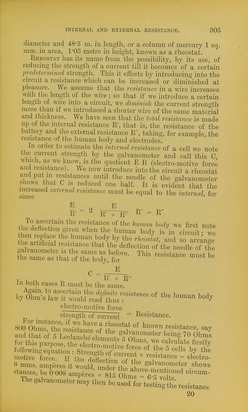 diameter and 48*5 m. in length, or a column of mercury 1 sq. mm. in area, I'OS metre in height, known as a rheostat. Eheostat has its name from the possibility, by its use, of reducing the strength of a current till it becomes of a certain 'predetermined strength. This it effects by introducing into the circuit a resistance which can be increased or diminished at pleasure. We assume that the resistance in a wire increases with the length of the wire; so that if we introduce a certain length of wn-e into a circuit, we diminish the current strength more than if we introduced a shorter wire of the same material and thickness. We have seen that the total resistance is made up of the mternal resistance E', that is, the resistance of the battery and the external resistance E, taking, for example the resistance of the human body and electrodes. In order to estimate the internal resistance of a cell we note the current strength by the galvanometer and call this C, which, as we know, is the quotient E E (electro-motive force and resistance). We now introduce into the circuit a rheostat fi™/''^'''*'''''? ^^']^'^ ^^^^^^ of galvanometer f,™. IS reduced one half. It is evident that the mcieased external resistance must be equal to the internal, for E E E' = 2 E' = E To ascertain the resistance of the human body we first note the deflection given when the human body is in circuit wp hen i^p^lace the human body by the rheosL Z so anige the artificial resistance that the deflection of the needle of Ze Tin ^ ~ E' + E In both cases E must be the same electro-motive force strength of current I^esistance. and that of fLec atr/el^^^^^^^^^^ ™ O''^ fof thi, purpose, th* etttS™ fo ^^f ILtS^ folIowinR en nation ■ StronnH, „f x . '^^'^ the motive force M 'the 11le.H„  resistance = electro- 8 mms. aruptres t wo„U mWthe 8'''™!'?'=^^^!- Aows stances, be {.-008 ampS 1 S^t =T/v JS' Ihe galvanometer naay then be used for testln^tt resistance 20