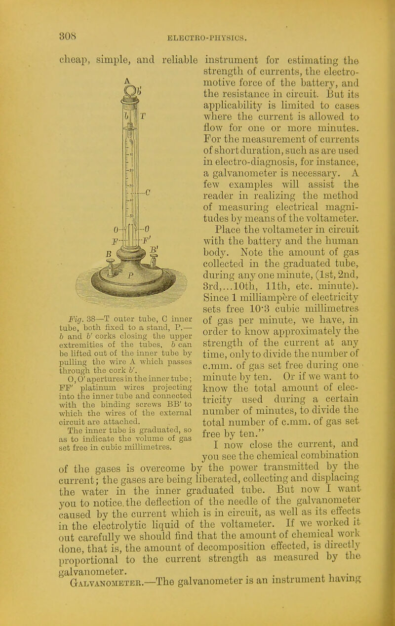 cheap, simple, and reliable Fig. 38—T outer tube, C inner tube, both fixed to a stand, P.— b and b' corks closing th.e upper extremities of the tubes, b can be lifted out of the inner tube by pulling the wire A which passes through the cork b'. 0,0' apertures in the inner tube; FP' platinum wkes projectiag into the inner tube and connected ■with the binding screws BB' to which the wires of the external circuit are attached. The inner tube is gi'aduated, so as to indicate the volume of gas set free in cubic millimetres. insti-uraent for estimating the strength of cm-rents, the electro- motive force of the battery, and the resistance in circuit. But its applicability is limited to cases where the current is allowed to flow for one or more minutes. For the measurement of currents of short duration, such as are used in electro-diagnosis, for instance, a galvanometer is necessary. A few examples will assist the reader in realizing the method of measurmg electrical magni- tudes by means of the voltameter. Place the voltameter in circuit with the battery and the human body. Note the amount of gas collected in the graduated tube, during any one minute, (1st, 2nd, 3rd,... 10th, 11th, etc. mmute). Since 1 milliampere of electricity sets free 10*3 cubic millimetres of gas per minute, we have, in order to know approximately the strength of the current at any time, only to divide the number of c.mm. of gas set free during one minute by ten. Or if we want to know the total amount of elec- tricity used during a certam number of minutes, to divide the total number of c.mm. of gas set free by ten. I now close the current, and you see the chemical combination of the gases is overcome by the power transmitted by the current; the gases are being liberated, collecting and displacing the water in the inner graduated tube. But now I want you to notice, the deflection of the needle of the galvanometer caused by the current which is in circuit, as well as its effects in the electrolytic Hquid of the voltameter. If we worked it out carefully we should find that the amount of chemical work done, that is, the amount of decomposition effected, is directly proportional to the current strength as measured by the galvanometer. , . i • G.\i.vAN0METER.—The galvanometer is an mstrument liavmg