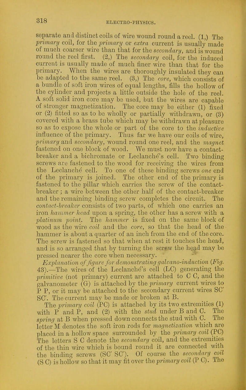 separate and distinct coils of wire wound round a reel. (1,) The primary coil, for the primary or extra current is usually made of much coarser wire than that for the secondary, and is wound round the reel first. (2,) The secondary coil, for the induced current is usually made of much finer wire than that for the primary. When the wires are thoroughly insulated they can be adapted to the same reel. (3,) The core, which consists of a bundle of soft iron wires of equal lengths, fills the hollow of the cylinder and projects a Httle outside the hole of the reel. A soft sohd iron core may be used, but the wires are capable of stronger magnetization. The core may be either (1) fixed or (2) fitted so as to be wholly or partially withdrawn, or (3) covered with a brass tube which may be withdrawn at pleasure so as to expose the whole or part of the core to the inductive influence of the primary. Thus far we have our coils of wh-e, primary and secondary, wound round one reel, and the magnet fastened on one block of wood. We must now have a contact- breaker and a bichromate or Leclanch^'s cell. Two binding screws are fastened to the wood for receiving the wu-es from the Leclanche cell. To one of these bmdmg screws one end of the primary is joined. The other end of the primary is fastened to the pillar which carries the screw of the contact- breaker ; a wire between the other half of the contact-breaker and the remaming binding screw completes the circuit. The contact-breaker consists of two parts, of which one carries an iron hammer head upon a spring, the other has a screw with a platinum point. The hammer is fixed on the same block of wood as the wire coil and the core, so that the head of the hammer is about a quarter of an inch from the end of the core. The screw is fastened so that when at rest it touches the head, and is so arranged that by turning the screw the head may be pressed nearer the core when necessary. Explanation of figure for demonstrating galvano-induction {Fig. 43).—The wires of the Leclanchd's cell (LC) generating the primitive (not primary) current are attached to C C, and the galvanometer (G) is attached by the primary current wnes to P P, or it may be attached to the secondary current wires SC SC. The current may be made or broken at B. The iirimciry coil (PC) is attached by its two extremities (1) with P and P, and (2) with the stud under B and C. The spring at B when pressed down connects the stud with C. The letter M denotes the soft iron rods for magnetization which are placed in a hollow space surrounded by the ijrimary coil (PC) The letters S C denote the secondary coil, and the extremities of the thin wire which is bound round it are connected with the binding screws (SC SC). Of course the secondary coil (S C) is hollow so that it may fit over the primary coil (P C). The