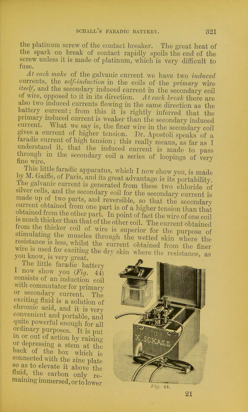 the platinum screw of the contact breaker. The great heat of the spark on break of contact rapidly spoils the end of the screw unless it is made of platinum, which is very difficult to fuse. At each make of the galvanic current we have two induced currents, the self-induction in the coils of the j^rimary wire ttself, and the secondary induced current in the secondary coil of wn-e, opposed to it in its direction. A t each break there are also two mduced currents flowing ua the same direction as the battery current; from this it is rightly inferred that the primary mduced current is weaker than the secondary induced current. What we say is, the finer wire in the secondary coil gives a current of higher tension. Dr. Apostoh speaks of a faradic cun-ent of high tension; this really means, as far as I understand it, that the induced current is made to pass tHrough m the secondary coil a series of loopings of verv nne wire. ° 1 ^!?'^^^'-2® ^^J^^PPaia*^^S' ^'liich I now show you, is made by M. Gaiffe, of Paris,_and its great advantage is its portability, ihe galvanic current is generated from these two chloride of silver cells and the secondary coil for the secondary current is made up o two parts, and reversible, so that the secondary current obtained from one part is of a higher tension than that obtamed from the other part. In point of i^ct the wire of one coH W t^Mchef-f°''''''' ''''' nom the thicker coil ot wu-e is superior for the purpose of stimulating the muscles through the wetted skm whe?e the resistance IS less, whilst the current obtained from the finer yTknorii ''^^- The httle faradic battery I now show you {Fig. 44) consists of an induction coil with commutator for primary or secondary current. The exciting fluid is a solution of chromic acid, and it is very convenient and portable, and quite powerful enough for all ordinary purposes. It is put m or out of action by raisin^r or depressing a stem at the back of the box which is connected with the zinc plate so _a^ to elevate it above the nuicl, the carbon only re- maining immersed, or to lower l''i</. 44. 21