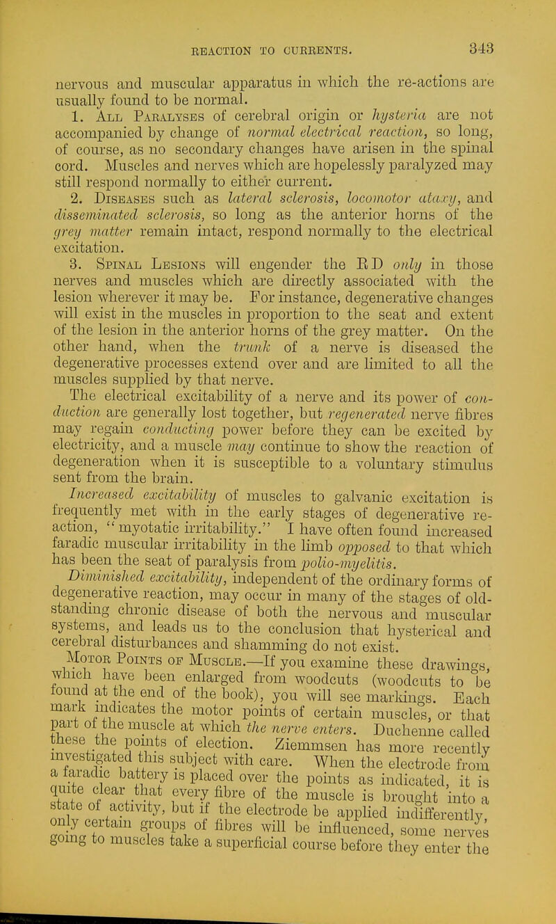 nerve vous and muscular apparatus in which the re-actions are usually found to be normal. 1. All Paralyses of cerebral origin or hysteria are not accompanied by change of normal electrical reaction, so long, of course, as no secondary changes have arisen in the spinal cord. Muscles and nerves which are hopelessly paralyzed may still respond normally to either current. 2. Diseases such as lateral sclerosis, locomotor ataxy, and disseminated sclerosis, so long as the anterior horns of the grey matter remain intact, respond normally to the electrical excitation. 3. Spinal Lesions will engender the ED only in those nerves and muscles which are directly associated with the lesion wherever it may be. For instance, degenerative changes will exist in the muscles in proportion to the seat and extent of the lesion in the anterior horns of the grey matter. On the other hand, when the trunk of a nerve is diseased the degenerative processes extend over and are limited to all the muscles supplied by that nerve. The electrical excitability of a nerve and its power of con- duction are generally lost together, but regenerated nerve fibres may regain conducting power before they can be excited by electricity, and a muscle may continue to show the reaction of degeneration when it is susceptible to a voluntary stimulus sent from the brain. Increased excitability of muscles to galvanic excitation is frequently met with in the early stages of degenerative re- action, myotatic irritability. I have often found increased faradic muscular irritability in the limb opposed to that which has been the seat of paralysis from polio-myelitis. Diminished excitability, independent of the ordinary forms of degenerative reaction, may occur in many of the stages of old- standing chronic disease of both the nervous and muscular systems, and leads us to the conclusion that hysterical and cerebral disturbances and shamming do not exist. Motor Points of Muscle.—If you examine these drawincrs which have been enlarged from woodcuts (woodcuts to be found at the end of the book), you will see markings. Each mark indicates the motor points of certain muscles, or that part 01 the muscle at which the nerve enters. Duchenne called these the points ol election. Ziemmsen has more recently investigated this subject with care. When the electrode from a iaradic battery is placed over the points as indicated, it is quite clear that every fibre of the muscle is brought into a state ol activity, but if the electrode be applied mdifferently only certain groups of fibres will be influenced, some nei-vi^ gomg to muscles take a superficial course before they enter the