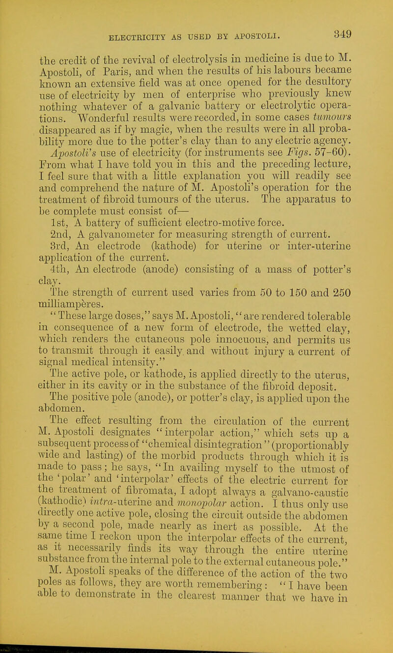 ELECTRICITY AS USED BY APOSTOLI. the credit of the revival of electrolysis in medicine is due to M. Apostoli, of Paris, and when the results of his labours became known an extensive field was at once opened for the desultory use of electricity by men of enterprise who previously knew nothing whatever of a galvanic battery or electrolytic opera- tions. Wonderful results were recorded, in some cases tumours disappeared as if by magic, when the results were in all proba- bility more due to the potter's clay than to any electric agency. Apostoli's use of electricity (for instruments see Figs. 57-60). From what I have told you in this and the preceding lecture, I feel sure that with a little explanation you will readily see and comprehend the nature of M. Apostoli's operation for the treatment of fibroid tumours of the uterus. The apparatus to be complete must consist of— 1st, A battery of sufficient electro-motive force. 2nd, A galvanometer for measuring strength of current. 3rd, An electrode (kathode) for uterine or inter-uterine application of the current. 4th, An electrode (anode) consisting of a mass of potter's clay. The strength of current used varies from 50 to 150 and 250 milliamperes.  These large doses, says M. Apostoli, are rendered tolerable in consequence of a new form of electrode, the wetted clay, which renders the cutaneous pole innocuous, and permits us to transmit through it easily, and without injury a current of signal medical intensity. _ The active pole, or kathode, is applied directly to the uterus, either in its cavity or in the substance of the fibroid deposit. The positive pole (anode), or potter's clay, is apphed upon the abdomen. The effect resulting from the circulation of the current M. ApostoH designates interpolar action, which sets up a subsequent process of chemical disintegration  (proportionably wide and lasting) of the morbid products through which it is made to pass; he says, In availing myself to the utmost of the 'polar' and 'interpolar' effects of the electric current for the treatment of fibromata, I adopt always a galvano-caustic (kathodic) i/iira-uterine and monopolar action. I thus only use du-ectly one active pole, closing the circuit outside the abdomen by a second pole, made nearly as inert as possible. At the same time I reckon upon the interpolar effects of the current, as it necessarily finds its way through the entire uterine substance from the internal pole to the external cutaneous pole. M. Apostoh speaks of the difference of the action of the two poles as follows, they are worth remembering: I have been able to demonstrate in the clearest manner that we have in