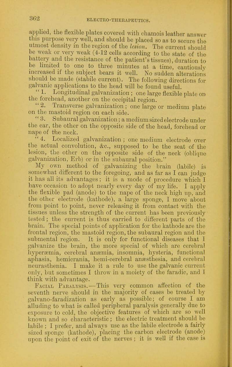 302 applied, the flexible plates covered with chamois leather answer this purpose very well, and should be placed so as to secure the utmost density in the region of the lesion. The current should be weak or very weak (4-12 cells according to the state of the battery and the resistance of the patient's tissues), duration to be Hmited to one to three minutes at a time, cautiously increased if the subject bears it well. No sudden alterations should be made (stabile current). The following directions for galvanic applications to the head will be found useful. 1. Longitudinal galvanization; one large flexible plate on the forehead, another on the occipital region.  2. Transverse galvanization ; one large or medium plate on the mastoid region on each side.  3. Subaural galvanization; a medium sized electrode under the ear, the other on the opposite side of the head, forehead or nape of the neck.  4. Localized galvanization ; one medium electrode over the actual convolution, &c., supposed to be the seat of the lesion, the other on the opposite side of the neck (oblique galvanization, Erb) or in the subaural position. My own method of galvanizing the brain (labile) is somewhat different to the foregoing, and as far as I can judge it has all its advantages; it is a mode of procedure which I have occasion to adopt nearly every day of my life. I apply the flexible pad (anode) to the nape of the neck high up, and the other electrode (kathode), a large sponge, I move about from point to point, never releasing it from contact with the tissues unless the strength of the current has been pre^dously tested; the current is thus carried to different parts of the brain. The special points of application for the kathode are the frontal region, the mastoid region, the subaural region and the submental region. It is only for functional diseases that I galvanize the brain, the more special of which are cerebral liyperaemia, cerebral ansemia, insomnia, hysteria, functional aphasia, hemicrania, hemi-cerebral anaesthesia, and cerebral neurasthenia. I make it a rule to use the galvanic current only, but sometimes I throw in a moiety of the faradic, and I think with advantage. Facial Pakalysis. — This very common affection of the seventh nerve should in the majority of cases be treated by galvano-faradization as early as possible; of course I am alluding to what is called peripheral paralysis generally due to exposure to cold, the objective features of which are so well known and so characteristic ; the electric treatment should be labile; I prefer, and always use as the labile electrode a fairly sized sponge (kathode), placing the carbon electrode (anode) upon the point of exit of the nerves ; it is well if the case is