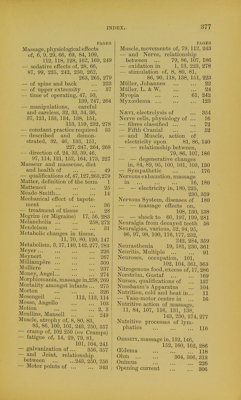 PAGES Massage, physiological effects of, 6, 9, 29, 66, 69, 84, 109, 112, 118, 128, 162, 169, 249 — sedative effects of, 28, 66, 87, 99, 225, 242, 250, 262, 263, 265, 279 — of spine and back ... 223 — of upper extremity ... 37 -— time of operating, 47, 50, 139, 247, 264 — manipulations, careful and careless, 32, 33, 34, 36, 37, 121, 133, 134, 138, 151, 153, 159, 232, 278 — constant practice required 35 — described and demon- strated, 32, 46, 133, 151, 227, 247, 264, 268 — direction of, 24, 33, 39,46, 97, 114, 121, 152, 164, 173, 227 Masseur and masseuse, diet and health of ... ... 49 — qualifications of, 47,127,263,279 Matter, definition of the term 1 Matteucci 25 Meade-Smith 14 Mechanical effect of tapote- ment 36 — treatment of tissue ... 28 Megrim (or Migraine) 17, 56, 283 Melancholia 258,272 Mendelson 31 Metabohc changes in tissue, 11, 70, 80, 120, 147 Metabohsm, 3,17,140,142,277, 283 Meyer 226 Meynert 267 Milhampere 309 Molliere 237 Money, Angel 274 Morphiomania, massage in,258, 269 Mortality amongst infants ... 275 Morton 326 Mosengeil ... 112, 113, 114 Mosso, Angello 103 Motion ... ... ... 2 3 MouUins, Mansell 249 Muscle, atrophy of, 8, 80, 83, 85, 86, 100, 101, 243, 250, 357 — cramp of, 102 250 {sec Cramps) — fatigue of, 14, 29, 79, 81, 101, 104, 241 — galvanization of ... 356, 357 — and Joint, relationship between 243, 250, 256 — Motor points of 343 PAGES Muscle, movements of, 79,112, 243 — and Nerve, relationship between ... 79, 86, 107, 186 — oxidation in 1, 13, 223, 278 — stimulation of, 8, 80, 81, 86, 90, 118, 138, 161, 223 Muller, Johannes 22 MMler, L. & W 24 Myopia 61, 242 Myxoedema 123 N^vi, electrolysis of ... 354 Nerve cells, physiology of ... 16 — fibres classified 72 — Fifth Cranial 52 — and Muscle, action of electricity upon 81, 86, 140 — — relationship between, 79, 86, 107, 186 — — degenerative changes in, 84, 89, 95, 100, 101, 103, 130 — Sympathetic 176 Nervous exhaustion, massage in 16, 180 — — electricity in, 180, 225, 230, 359 Nervous System, diseases of 180 — — massage effects on, 108, 130, 138 — — shock to 60, 197, 199, 281 Neuralgia from decayed teeth 56 Neuralgias, various, 52, 94, 95, 96, 97, 98, 100, 176,177, 232, 242, 284, 359 Neurasthenia 19, 181, 230, 361 Neuritis, Multiple 91 Neuroses, occupation, 101, 102, 104, 361, 363 Nitrogenous food, excess of, 17,286 Norstrom, Gustaf 169 Nurses, qualifications of ... 137 Nussbaum's Apparatus ... 104 Nutrition, cold and heat in... 11 — Vaso-motor centre in ... 16 Nutritive action of massage, 11, 84, 107, 116, 131, 138, 143, 230, 274, 277 Nutritive processes of lym- phatics ... 116 Obesity, massage in, 132,146, 152, 160, 162, 286 CEdema us Obm 304, 306, 313 Onimus 226 Opening current 306