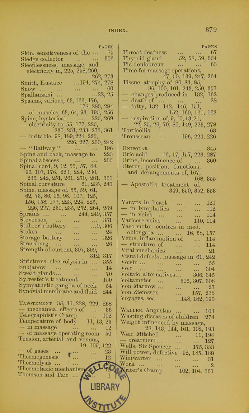 PAGES Skin, sensitiveness of the ... 75 Sledge collector 306 Sleeplessness, massage and electricity in, 225, 258,260, 262, 273 Smith, Eustace ...194, 274, 278 Snow ... ... ... ... 60 Spallanzani 22, 25 Spasms, various, 63, 166, 176, 178, 283, 284 — of muscles, 63, 64, 93, 195, 256 Spine, hysterical ... 225,269 — electricity to, 55, 177, 225, 230, 231, 233, 273, 361 — irritable, 98, 189,224, 225, 226, 227, 230, 242 — Eailway 196 Spine and back, massage to 223 Spinal abscess ... ... 235 Spinal cord, 9, 12, 55, 57, 84, 96, 107, 176, 223, 224, 230, 236, 242, 251, 261, 270, 281, 361 Spinal curvature 61, 235, 240 Spine, massage of, 55, 59, 61, 62, 73, 86, 96, 98, 107, 125, 156, 158, 177, 223, 224, 225, 226, 227, 230, 235, 252, 264, 269 Sprains 244, 249, 357 Stevenson 351 Stohrer's battery 9, 306 Stokes 24 Storage battery 326 Strassburg 26 Strength of current, 307, 309, 312, 317 Strictures, electrolysis in ... 355 Sukjanow ... ... ... 14 Sweat glands 70 Sylvester's treatment ... 150 Sympathetic ganglia of neck 54 Synovial membrane and fluid 244 Tapotement 35, 36, 228, 229, 268 — mechanical effects of ... 36 Telegraphist's Cramp ... 102 Temperature of body 11, 13, 25 — in massage 12 - of massage operating room 50 Tension, arterial and venous, 19, 109, 122 — of gases ... 23 Thermogenesis ' 12 Thermolysis Thermotaxic mechanisuj Thomson and Tait .. PAGES Throat deafness 67 Thyroid gland 52, 58, 59, 354 Tic douloureux ... ... 63 Time for massage operations, 47, 50, 139, 247, 264 Tissue, atrophy of, 80, 83, 85, 86, 100, 101, 243, 250, 357 — changes produced in 132, 162 — death of 28 — fatty, 132, 142, 146, 151, 152, 160, 161, 162 — respiration of, 9,10,13,21, 22, 25, 26, 70, 80, 149, 223, 278 Torticollis 63 Trousseau ... 196, 224, 226 Unipolar 345 Uric acid 16, 17, 157, 223, 287 Urine, incontinence of ... 360 Uterus, position, functions, and derangements of, 167, 168, 355 — Apostoli's treatment of, 349, 350, 352, 363 Valves in heart 121 — in lymphatics 112 — in veins 114 Varicose veins ... 110,114 Vaso-motor centres in med. oblongata 16, 58, 157 Veins, inflammation of ... 114 — structure of 114 Vital mechanics 21 Visual defects, massage in 61, 242 Voisin 55 Volt 304 Voltaic alternatives... 306, 345 Voltameter ... 306, 307, 308 Von Marxow 27 Von Ziemssen ... 157, 235 Voyages, sea 148,182,190 Waller, Augustus 103 Wasting diseases of children 274 Weight influenced by massage, 28, 143, 144, 161, 192, 198 Weir Mitchell ... 11, 194 — treatment 127 Wells, Sir Spencer ... 175,353 Will power, defective 92, 185, 188 Winiwarter 31 JVork ... 2 iter's Cramp 102, 104, 361