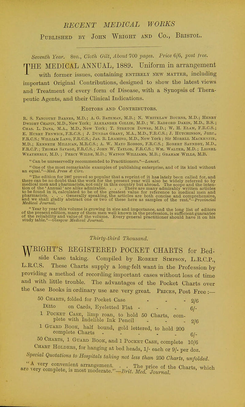 Published by John Wright and Co., Beistol. Seventh Year. 8vo., Cloth Gilt, About 700 jpages. Price 6/6, i)ost free. THE MEDICAL ANNUAL, 1889. Uniform in arrangement with former issues, containing entieely New matter, including important Original Contributions, designed to show the latest views and Treatment of every form of Disease, with a Synopsis of Thera- peutic Agents, and their Clinical Indications. Editors and Contributors. E. S. Pancotot Bahnes, M.D.; A. G. Bateman, M.B.; N. Whitelaw Bourns, M.D.; Heney DavightChapin.M.D., New York; Alexandeb Collie, M.D.; W. Badiokd Dakin, M.D., B.S.; Chas. L. Dana, M.A., M.D., New York; T. Stbetch Dowse, M.D. ; W. H. Elam, F.R.C.S. ; E. HunBY Fenwick, F.R.C.S.; J. Ddndas Gbant, M.A., M.D., F.E.C.S.; J. Hutchinson, Junr., E. E.C.S.; William Lang, F.R.C.S.; Jas. B. Leasung, M.D., New York; Sir Mobell Mackenzie, M.D.; Kenneth Millioan, M.B.C.S.; A. W. Mayo Bobson, F.R.C.S.; Robebt Saundby, M.D., F. R.C.P.; Thomas Savage, F.R.C.S.; John W. Taylor, F.R.C.S.; Wm. Walteb, M.D.; Lionel Weatherly, M.D. ; Percy Wilde, M.D.; Watson Williams, M.B. ; Graham Wills, M.B.  Can be unreservedly recommended to Practitioners.—Lancet,  One of the most remarkable examples of publishing enterprise, and of its kind without an equal.—Med. Press it- Circ. The edition for 1887 proved so popular that a reprint of it has lately been called for, and there can be no doubt that the work for the present year will also be widely referred to by medical men and pharmacists, not only in this country but abroad. The scope and the inten- tion of the ' Annual' are alike admirable. . . . There are many admirably written articles to be found in it, calculated to be of the greatest value for reference to medical men and pharmaci.sts. . . . Generally speaking, the articles are both concise and comprehensive, and we shall gladly abstract one or two of these here as samples of the rest.—Provincial Medical Journal.  Year by year this volume is growing in size and importance, and the long list of editors of the present edition, many of them men well known in the profession, is suflacient guarantee of the reliability and value of the volume. Every general practitioner should have it on his study table.—tilasgow Medical Journal. Thirty-third Thousand. ^EIGHT'S EEGISTEEED POCKET CHAETS for Bed- side Case taking. Compiled by Egbert Simpson, L.R.C.P., L.R.C.S. These Charts supply a long-felt want in the Profession by providing a method of recording important cases without loss of time and with httle trouble. The advantages of the Pocket Charts over the Case Books in ordinary use are very great. Prices, Post Free :— 50 Charts, folded for Pocket Case - . . 2/6 Ditto on Cards, Eyeletted Plat - - . g/- 1 Pocket Case, limp roan, to hold 50 Charts, com- plete with IndeUble Ink Pencil - . - 2/6 1 Guard Book, half bound, gold lettered, to hold 200 complete Charts ----- 6/- 50 Charts, 1 Guard Book, and 1 Pocket Case, complete 10/6 Chart Holders, for hanging at bed heads, 1/- each or 9/- per doz. Special Quotations to Hospitals taking not less than 250 Charts, unfolded. A very convenient arrangement. . The nn>A ^^t tv,o rii,o,.+„ i- u are very complete, is most moderate.■'-^wJi&yXnL '