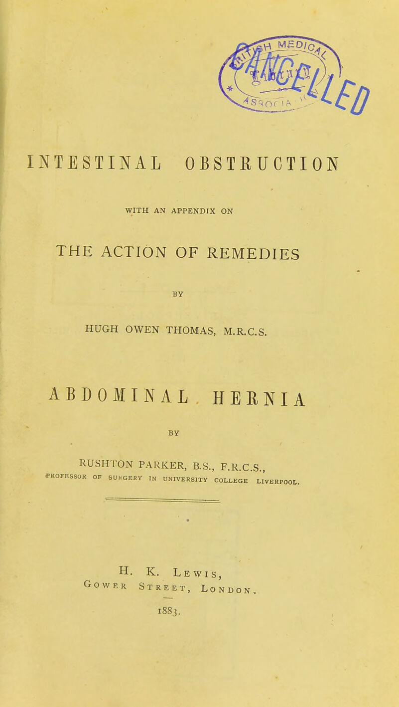 INTESTINAL OBSTBUCTION WITH AN APPENDIX ON THE ACTION OF REMEDIES BY HUGH OWEN THOMAS, M.R.C.S. ABDOMINAL HERNIA BY RUSHTON PARKER, B.S., F.R.C.S., PROFESSOR OF SUKGERY IN UNIVERSITY COLLEGE LIVERPOOL. H. K. Lewis, Cower Street, London. i88j.