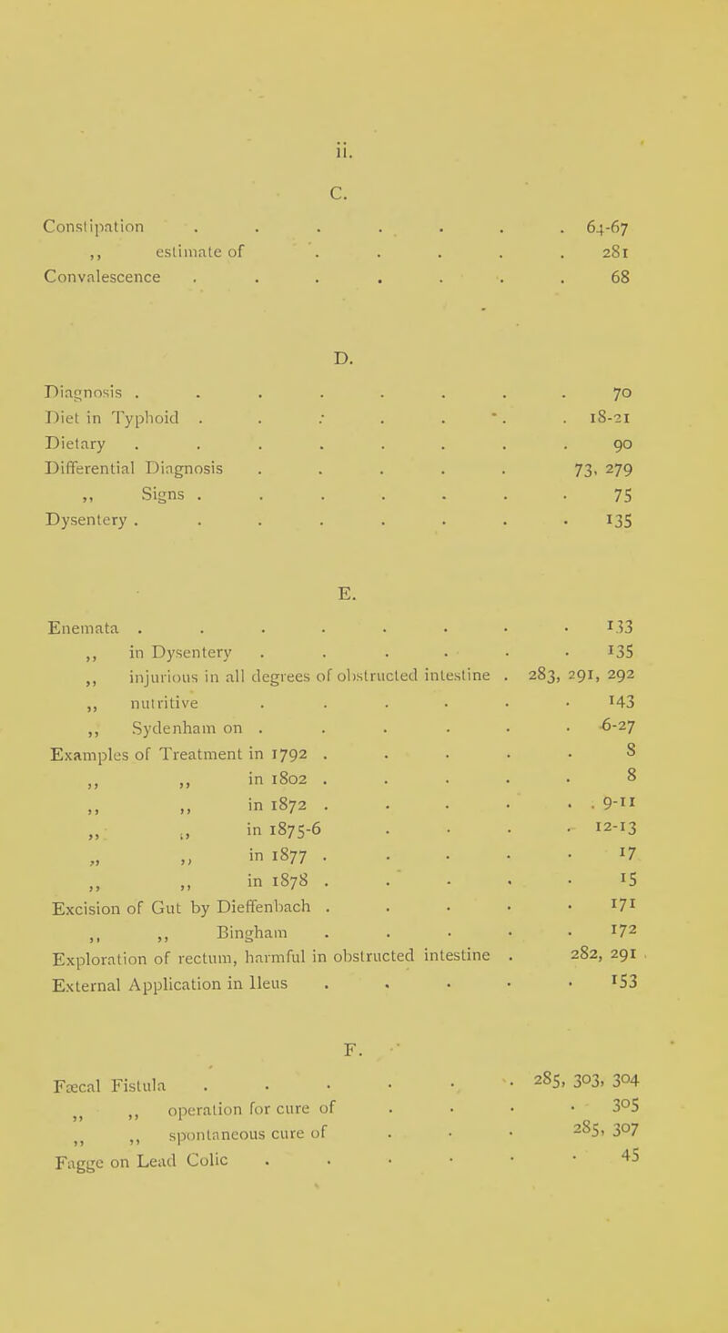 C. Constipation . . . . . . . 64-67 ,, estimate of ..... 281 Convalescence ....... 68 D. Diagnosis ........ 7° Diet in Typhoid . . : . . . 18-21 Dietary ........ 90 Differential Diagnosis ..... 73. 279 Signs 75 Dysentery . . . . . . . 135 E. Enemata . . . . . • • r.33 in Dysentery . . . . • • I3S ,, injurious in all degrees of obstructed intestine . 283, 291, 292 ,, nutritive . ..... 143 ,, Sydenham on . . . . . • -6-27 Examples of Treatment in 1792 ..... 8 >n 1802 8 in 1872 . . . ... „ () in 1875-6 . . . 12-13 in 1877 '7 in 1878 . . * . . • 15 Excision of Gut by Dieffenbach l7l ,, ,, Bingham . *72 Exploration of rectum, harmful in obstructed intestine . 282, 291 External Application in Ileus ..... r53 F. Fcecal Fistula .' . • . 285> 303. 304 ,, operation for cure of 3°S spontaneous cure of 285> 3°7 Fagge on Lead Colic . 45