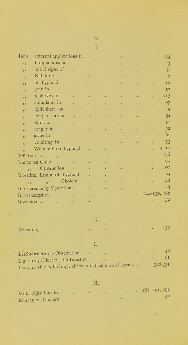 I. Ileus, external applications in . . . 153 „ Hippocrates on ..... 3 ,, initial signs of . . . . .51 ,, Naboth on ...... 7 ,, of Typhoid . . . . . .16 „ pain in 52 ,, sedatives in . . . . . .117 ,, stimulants in ...... 97 ,, Sydenham on ...... 5 ,, temperature in . . . '. 52 thirst in . . ..... . . 51 ,, tongue in ...... 52 ,, urine in ...... 60 ,, vomiting in ...... 53 ,, Woodhall on Typhoid . . . . . 4, 14 Inflation .» . • ■ • • .146 Inman on Colic ....... IQ5 ,, Obstruction ...... 100 Intestinal Lesion of Typhoid . .... 29 ,, Cholera . .... 42 Interference by Operation . J5S Intussusception . . • • • 146-15°. 162 Inversion ..••••• '52 K. Kneading I$2 L. Leichtenstern on Obstruction ..•••48 Ligatures, Effect on the Intestine 81 Ligature of sac, high up, effects a radical cine of hernia . 326-331 M. , . .. . 2S1, 291, 292 Milk, objections to ■ 42 Murray on Cholera