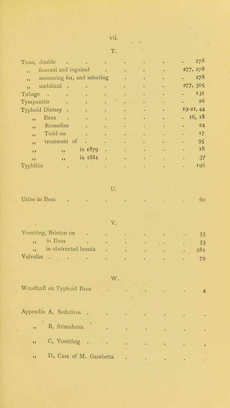 T. Truss, double ....... 278 ,, femoral and inguinal .... 277, 278 ,, measuring for, and selecting .... 278 „ umbilical ...... 277, 305 Tubage ...... 13* Tympanitis . . . ... • .26 Typhoid Dietary . . . . . . 19-21,44 „ Ileus . . . . . . . 16, 18 ,, Remedies ...... 24 „ Todd on ' . . ... . .17 ,, treatment of . . . . 95 in 1879 18 „ in 1881 37 Typhlitis . . . . . . .196 U. Urine in Ileus ■ . . . . . . .60 V. Vomiting, Brinton on .... -55 ,, in Ileus . . . . . -53 ,, in obstructed hernia ..... 281 Volvulus ..... 7Q W. Woodhall on Typhoid Ileus Appendix A, Sedatives . B, Stimulants ii C, Vomiting 11 D, Case of M. Gambetta