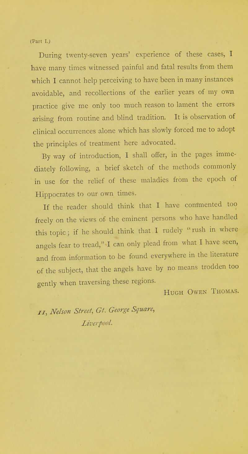 During twenty-seven years' experience of these cases, I have many times witnessed painful and fatal results from them which I cannot help perceiving to have been in many instances avoidable, and recollections of the earlier years of my own practice give me only too much reason to lament the errors arising from routine and blind tradition. It is observation of clinical occurrences alone which has slowly forced me to adopt the principles of treatment here advocated. By way of introduction, I shall offer, in the pages imme- diately following, a brief sketch of the methods commonly in use for the relief of these maladies from the epoch of Hippocrates to our own times. If the reader should think that I have commented too freely on the views of the eminent persons who have handled this topic; if he should think that I rudely  rush in where angels fear to tread, I can only plead from what I have seen, and from information to be found everywhere in the literature of the subject, that the angels have by no means trodden too gently when traversing these regions. Hugh Owen Thomas. ii, Nelson Street, Gt. George Square, Liverpool.