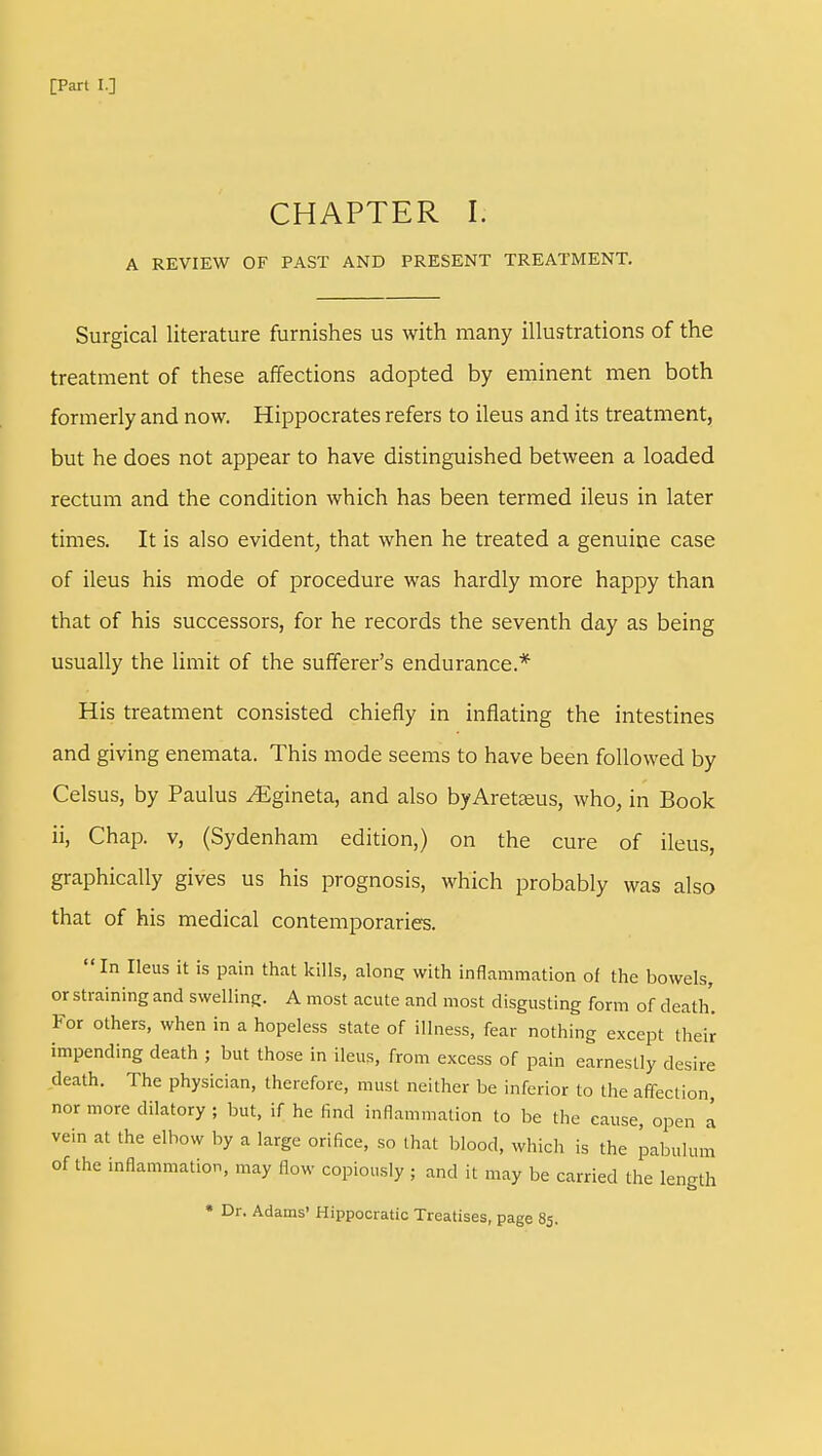 CHAPTER I. A REVIEW OF PAST AND PRESENT TREATMENT. Surgical literature furnishes us with many illustrations of the treatment of these affections adopted by eminent men both formerly and now. Hippocrates refers to ileus and its treatment, but he does not appear to have distinguished between a loaded rectum and the condition which has been termed ileus in later times. It is also evident, that when he treated a genuine case of ileus his mode of procedure was hardly more happy than that of his successors, for he records the seventh day as being usually the limit of the sufferer's endurance.* His treatment consisted chiefly in inflating the intestines and giving enemata. This mode seems to have been followed by Celsus, by Paulus ^gineta, and also byAretaeus, who, in Book ii, Chap, v, (Sydenham edition,) on the cure of ileus, graphically gives us his prognosis, which probably was also that of his medical contemporaries. In Ileus it is pain that kills, along; with inflammation of the bowels, or straining and swelling. A most acute and most disgusting form of death. For others, when in a hopeless state of illness, fear nothing except their impending death ; but those in ileus, from excess of pain earnestly desire death. The physician, therefore, must neither be inferior to the affection, nor more dilatory ; but, if he find inflammation to be the cause, open a vein at the elbow by a large orifice, so that blood, which is the pabulum of the inflammation, may flow copiously ; and it may be carried the length * Dr. Adams' Hippocratic Treatises, page 85.