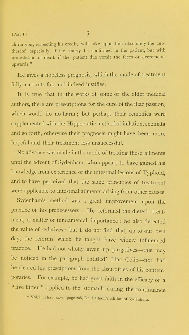 chirurcion, respecting his credit, will take upon him absolutely the cure thereof, especially, if the scurvy be confirmed in the patient, but with protestation of death if the patient due vomit the feces or excrements upwards. He gives a hopeless prognosis, which the mode of treatment fully accounts for, and indeed justifies. It is true that in the works of some of the older medical authors, there are prescriptions for the cure of the iliac passion, which would do no harm; but perhaps their remedies were supplemented with the Hippocratic method of inflation, enemata and so forth, otherwise their prognosis might have been more hopeful and their treatment less unsuccessful. No advance was made in the mode of treating these ailments until the advent of Sydenham, who appears to have gained his knowledge from experience of the intestinal lesions of Typhoid, and to have perceived that the same principles of treatment were applicable to intestinal ailments arising from other causes. Sydenham's method was a great improvement upon the practice of his predecessors. He reformed the dietetic treat- ment, a matter of fundamental importance; he also detected the value of sedatives : but I do not find that, up to our own day, the reforms which he taught have widely influenced practice. He had not wholly given up purgatives—this may be noticed in the paragraph entitled* Iliac Colic—nor had he cleared his presciptions from the absurdities of his contem- poraries. For example, he had great faith in the efficacy of a live kitten applied to the stomach during the continuance * Vol. ii„ chap, xxvi., page 208, Dr. Latham's edition of Sydenham.