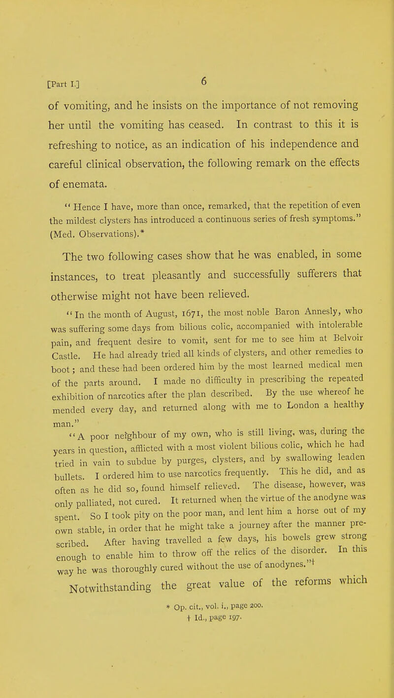 of vomiting, and he insists on the importance of not removing her until the vomiting has ceased. In contrast to this it is refreshing to notice, as an indication of his independence and careful clinical observation, the following remark on the effects of enemata.  Hence I have, more than once, remarked, that the repetition of even the mildest clysters has introduced a continuous series of fresh symptoms. (Med. Observations).* The two following cases show that he was enabled, in some instances, to treat pleasantly and successfully sufferers that otherwise might not have been relieved.  In the month of August, 1671, the most noble Baron Annesly, who was suffering some days from bilious colic, accompanied with intolerable pain, and frequent desire to vomit, sent for me to see him at Belvoir Castle. He had already tried all kinds of clysters, and other remedies to boot; and these had been ordered him by the most learned medical men of the parts around. I made no difficulty in prescribing the repeated exhibition of narcotics after the plan described. By the use whereof he mended every day, and returned along with me to London a healthy man. A poor neighbour of my own, who is still living, was, during the years in question, afflicted with a most violent bilious colic, which he had tried in vain to subdue by purges, clysters, and by swallowing leaden bullets I ordered him to use narcotics frequently. This he did, and as often as he did so, found himself relieved. The disease, however, was only palliated, not cured. It returned when the virtue of the anodyne was spent So I took pity on the poor man, and lent him a horse out of my own stable, in order that he might take a journey after the manner pre- scribed After having travelled a few days, his bowels grew strong enough to enable him to throw off the relics of the disorder. In th.s way he was thoroughly cured without the use of anodynes. 1 Notwithstanding the great value of the reforms which * Op. cit., vol. i., page 200. { Id., page 197.