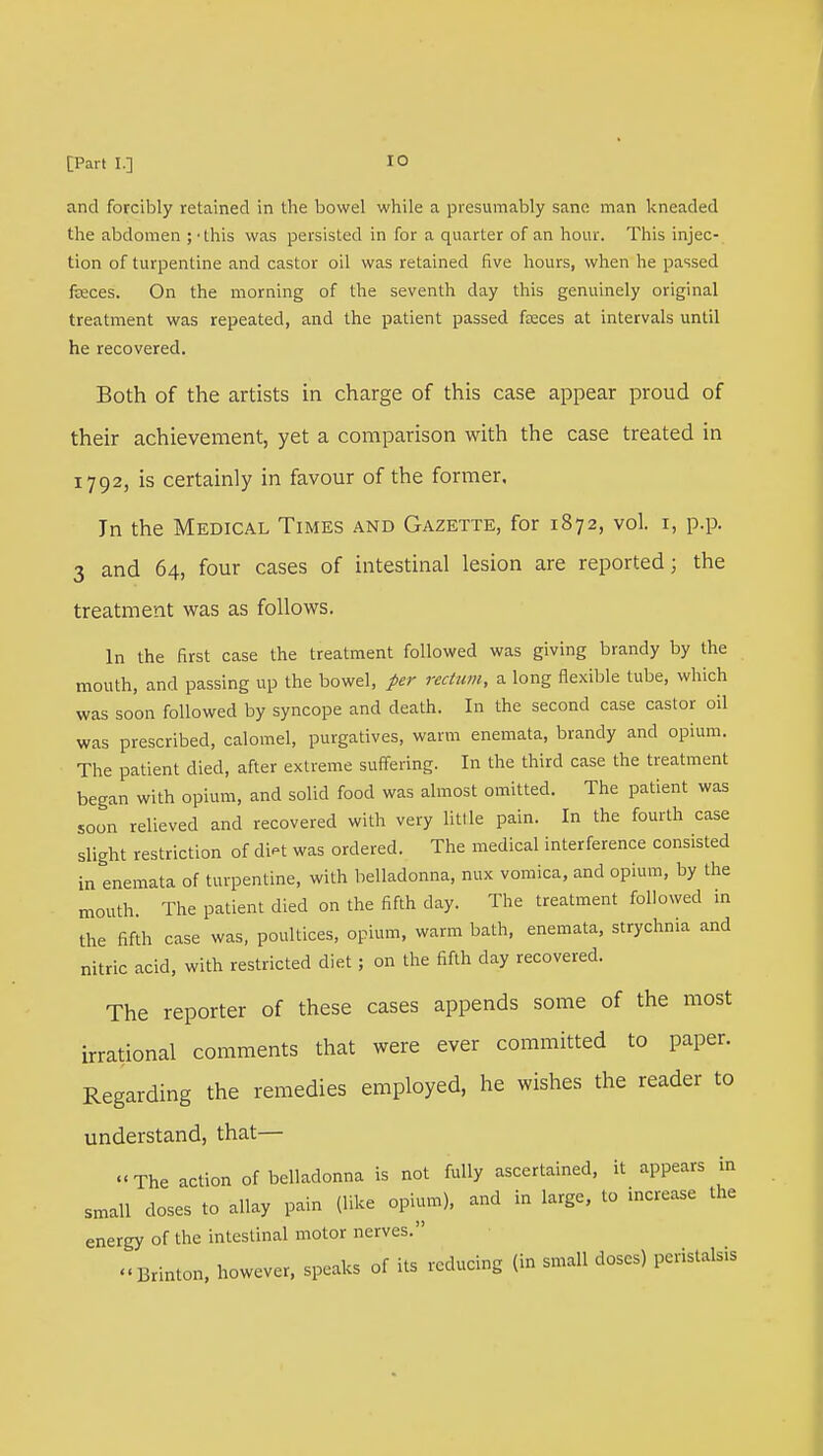 and forcibly retained in the bowel while a presumably sane man kneaded the abdomen ; 'this was persisted in for a quarter of an hour. This injec- tion of turpentine and castor oil was retained five hours, when he passed fceces. On the morning of the seventh day this genuinely original treatment was repeated, and the patient passed fasces at intervals until he recovered. Both of the artists in charge of this case appear proud of their achievement, yet a comparison with the case treated in 1792, is certainly in favour of the former. Jn the Medical Times and Gazette, for 1872, vol. r, p.p. 3 and 64, four cases of intestinal lesion are reported; the treatment was as follows. In the first case the treatment followed was giving brandy by the mouth, and passing up the bowel, per rectum, a long flexible tube, which was soon followed by syncope and death. In the second case castor oil was prescribed, calomel, purgatives, warm enemata, brandy and opium. The patient died, after extreme suffering. In the third case the treatment began with opium, and solid food was almost omitted. The patient was soon relieved and recovered with very Utile pain. In the fourth case slight restriction of diK was ordered. The medical interference consisted in enemata of turpentine, with belladonna, mix vomica, and opium, by the mouth. The patient died on the fifth day. The treatment followed in the fifth case was, poultices, opium, warm bath, enemata, strychnia and nitric acid, with restricted diet; on the fifth day recovered. The reporter of these cases appends some of the most irrational comments that were ever committed to paper. Regarding the remedies employed, he wishes the reader to understand, that— The action of belladonna is not fully ascertained, it appears in small doses to allay pain (like opium), and in large, to increase the energy of the intestinal motor nerves. Brinton, however, speaks of its reducing (in small doses) peristalsis