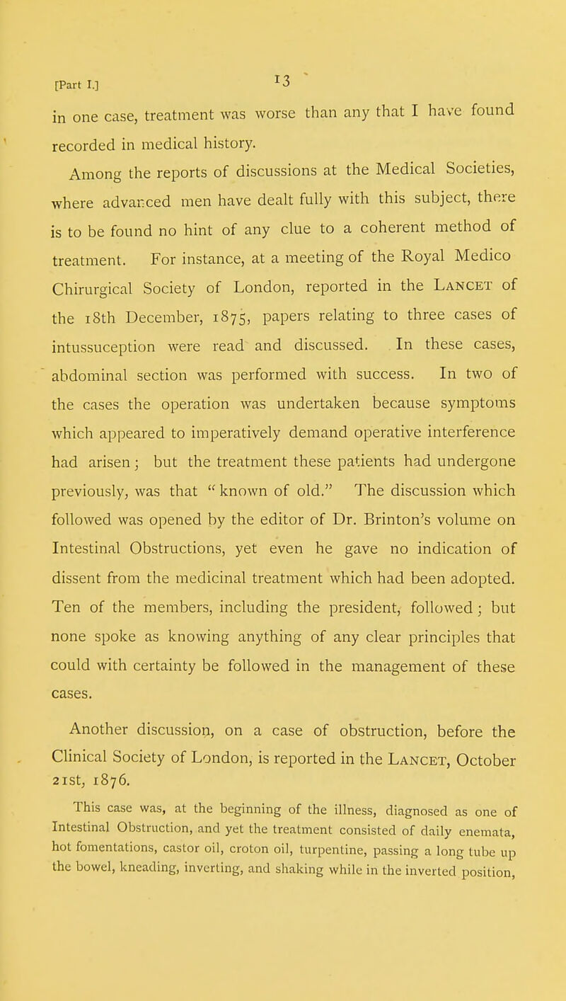 in one case, treatment was worse than any that I have found recorded in medical history. Among the reports of discussions at the Medical Societies, where advanced men have dealt fully with this subject, there is to be found no hint of any clue to a coherent method of treatment. For instance, at a meeting of the Royal Medico Chirurgical Society of London, reported in the Lancet of the 18th December, 1875, papers relating to three cases of intussuception were read and discussed. In these cases, abdominal section was performed with success. In two of the cases the operation was undertaken because symptoms which appeared to imperatively demand operative interference had arisen; but the treatment these patients had undergone previously, was that  known of old. The discussion which followed was opened by the editor of Dr. Brinton's volume on Intestinal Obstructions, yet even he gave no indication of dissent from the medicinal treatment which had been adopted. Ten of the members, including the president, followed; but none spoke as knowing anything of any clear principles that could with certainty be followed in the management of these cases. Another discussion, on a case of obstruction, before the Clinical Society of London, is reported in the Lancet, October 21st, 1876. This case was, at the beginning of the illness, diagnosed as one of Intestinal Obstruction, and yet the treatment consisted of daily enemata, hot fomentations, castor oil, croton oil, turpentine, passing a long tube up the bowel, kneading, inverting, and shaking while in the inverted position,