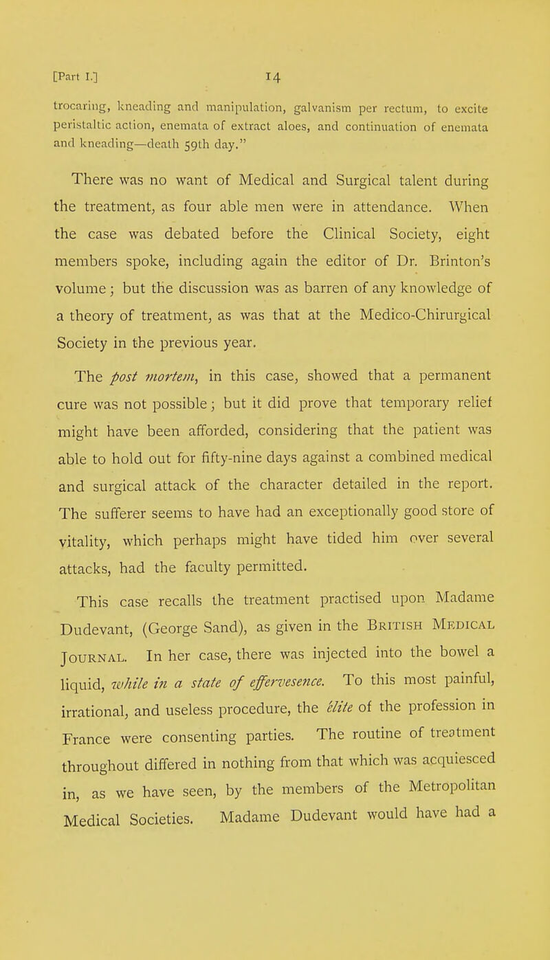 trocariug, kneading and manipulation, galvanism per rectum, to excite peristaltic action, enemala of extract aloes, and continuation of enemata and kneading—death 59th day. There was no want of Medical and Surgical talent during the treatment, as four able men were in attendance. When the case was debated before the Clinical Society, eight members spoke, including again the editor of Dr. Brinton's volume ; but the discussion was as barren of any knowledge of a theory of treatment, as was that at the Medico-Chirurgical Society in the previous year. The post mortem, in this case, showed that a permanent cure was not possible; but it did prove that temporary relief might have been afforded, considering that the patient was able to hold out for fifty-nine days against a combined medical and surgical attack of the character detailed in the report. The sufferer seems to have had an exceptionally good store of vitality, which perhaps might have tided him over several attacks, had the faculty permitted. This case recalls the treatment practised upon Madame Dudevant, (George Sand), as given in the British Medical Journal. In her case, there was injected into the bowel a liquid, while in a state of effervesence. To this most painful, irrational, and useless procedure, the 'elite of the profession in France were consenting parties. The routine of treatment throughout differed in nothing from that which was acquiesced in, as we have seen, by the members of the Metropolitan Medical Societies. Madame Dudevant would have had a