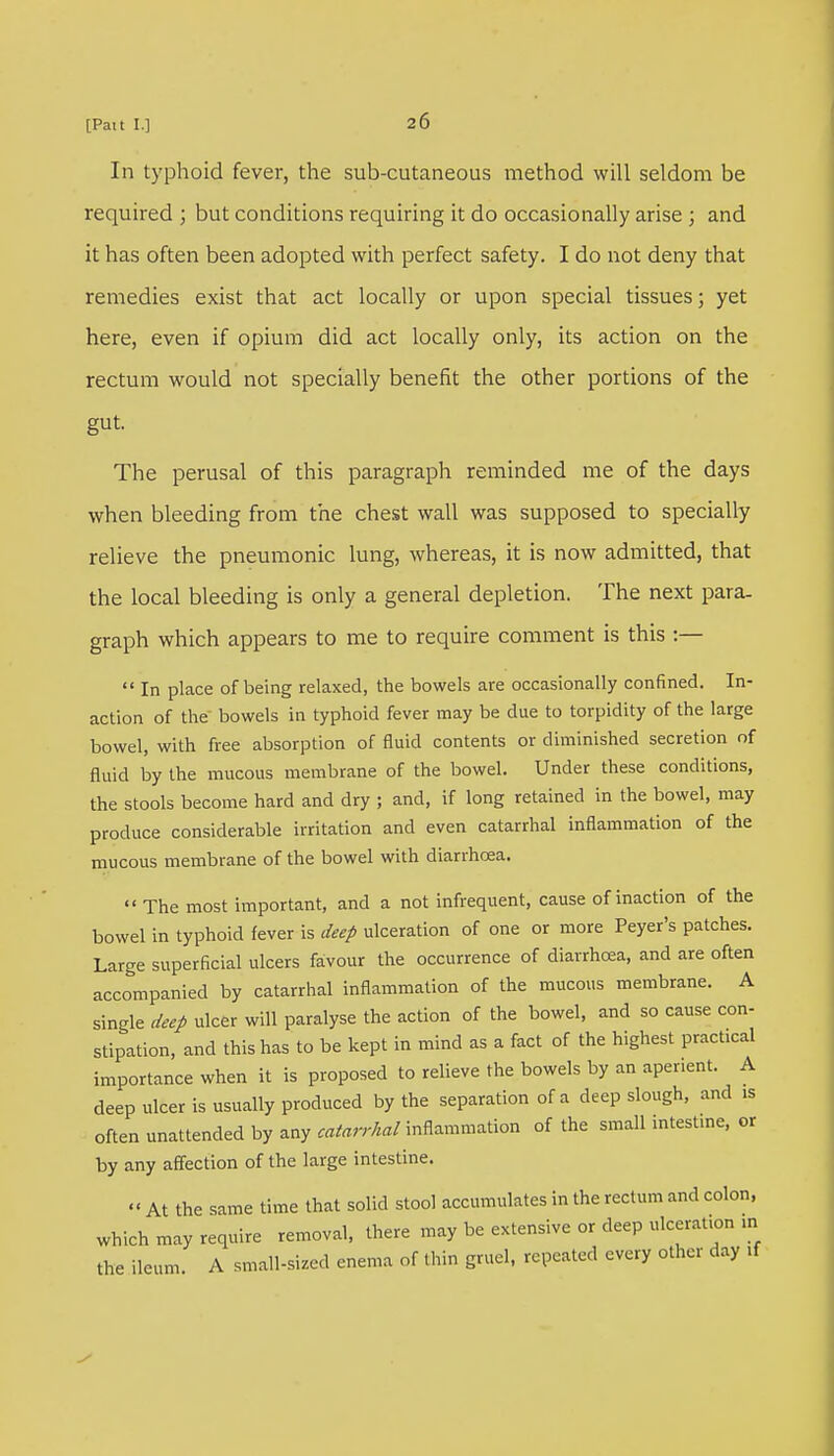 In typhoid fever, the sub-cutaneous method will seldom be required ; but conditions requiring it do occasionally arise ; and it has often been adopted with perfect safety. I do not deny that remedies exist that act locally or upon special tissues; yet here, even if opium did act locally only, its action on the rectum would not specially benefit the other portions of the gut. The perusal of this paragraph reminded me of the days when bleeding from the chest wall was supposed to specially relieve the pneumonic lung, whereas, it is now admitted, that the local bleeding is only a general depletion. The next para- graph which appears to me to require comment is this :—  In place of being relaxed, the bowels are occasionally confined. In- action of the bowels in typhoid fever may be due to torpidity of the large bowel, with free absorption of fluid contents or diminished secretion of fluid by the mucous membrane of the bowel. Under these conditions, the stools become hard and dry ; and, if long retained in the bowel, may produce considerable irritation and even catarrhal inflammation of the mucous membrane of the bowel with diarrhoea.  The most important, and a not infrequent, cause of inaction of the bowel in typhoid fever is deep ulceration of one or more Peyer's patches. Large superficial ulcers favour the occurrence of diarrhoea, and are often accompanied by catarrhal inflammation of the mucous membrane. A single deep ulcer will paralyse the action of the bowel, and so cause con- stipation, and this has to be kept in mind as a fact of the highest practical importance when it is proposed to relieve the bowels by an aperient. A deep ulcer is usually produced by the separation of a deep slough, and is often unattended by any ^^/inflammation of the small intestine, or by any affection of the large intestine. '< At the same time that solid stool accumulates in the rectum and colon, which may require removal, there may be extensive or deep ulceration in the ileum A small-sized enema of thin gruel, repeated every other day if