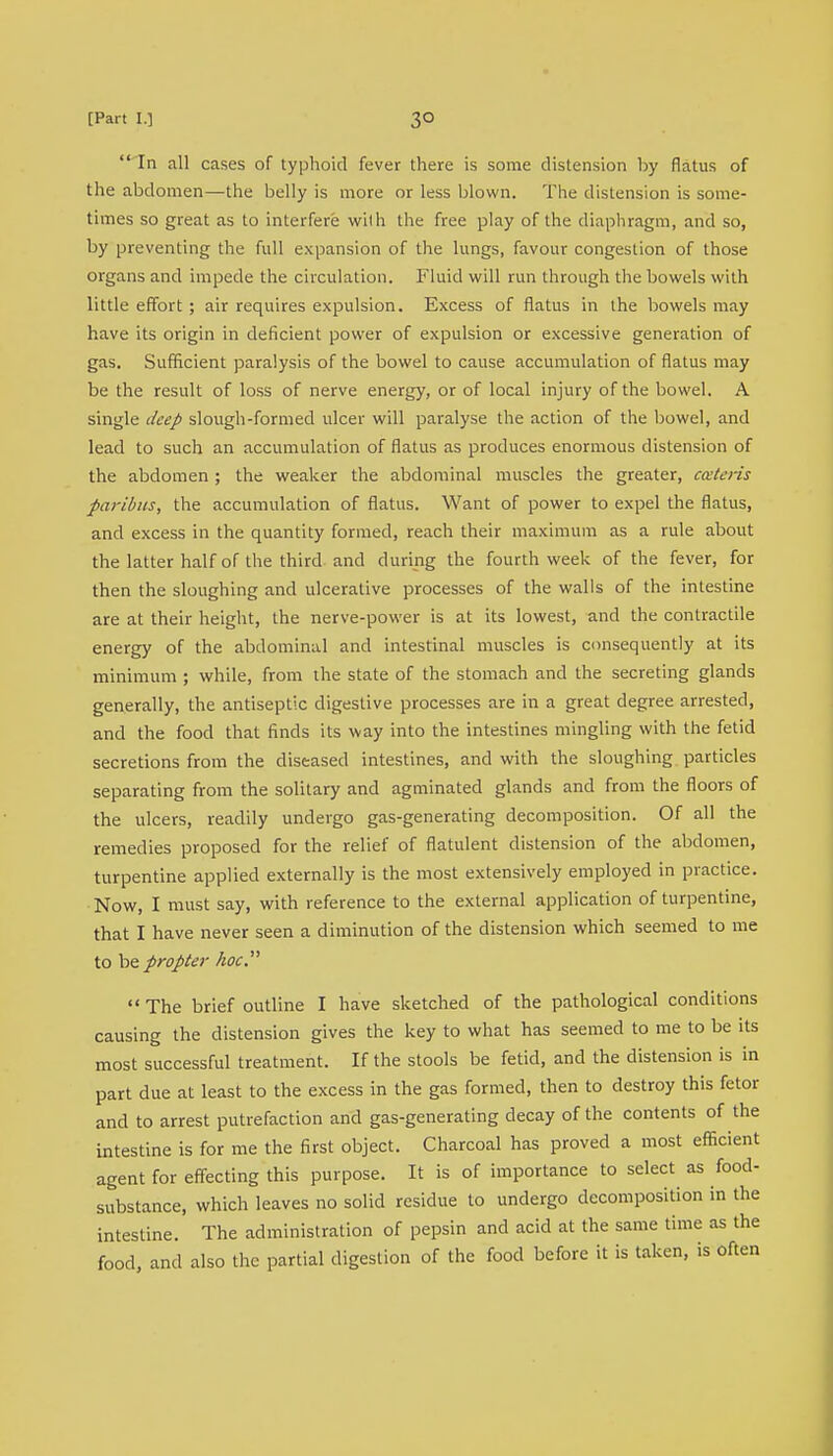  In all cases of typhoid fever there is some distension by flatus of the abdomen—the belly is more or less blown. The distension is some- times so great as to interfere with the free play of the diaphragm, and so, by preventing the full expansion of the lungs, favour congestion of those organs and impede the circulation. Fluid will run through the bowels with little effort ; air requires expulsion. Excess of flatus in the bowels may have its origin in deficient power of expulsion or excessive generation of gas. Sufficient paralysis of the bowel to cause accumulation of flatus may be the result of loss of nerve energy, or of local injury of the bowel. A single deep slough-formed ulcer will paralyse the action of the bowel, and lead to such an accumulation of flatus as produces enormous distension of the abdomen ; the weaker the abdominal muscles the greater, cateris paribus, the accumulation of flatus. Want of power to expel the flatus, and excess in the quantity formed, reach their maximum as a rule about the latter half of the third and during the fourth week of the fever, for then the sloughing and ulcerative processes of the walls of the intestine are at their height, the nerve-power is at its lowest, and the contractile energy of the abdominal and intestinal muscles is consequently at its minimum ; while, from the state of the stomach and the secreting glands generally, the antiseptic digestive processes are in a great degree arrested, and the food that finds its way into the intestines mingling with the fetid secretions from the diseased intestines, and with the sloughing particles separating from the solitary and agminated glands and from the floors of the ulcers, readily undergo gas-generating decomposition. Of all the remedies proposed for the relief of flatulent distension of the abdomen, turpentine applied externally is the most extensively employed in practice. Now, I must say, with reference to the external application of turpentine, that I have never seen a diminution of the distension which seemed to me to he propter hoc  The brief outline I have sketched of the pathological conditions causing the distension gives the key to what has seemed to me to be its most successful treatment. If the stools be fetid, and the distension is in part due at least to the excess in the gas formed, then to destroy this fetor and to arrest putrefaction and gas-generating decay of the contents of the intestine is for me the first object. Charcoal has proved a most efficient agent for effecting this purpose. It is of importance to select as food- substance, which leaves no solid residue to undergo decomposition in the intestine. The administration of pepsin and acid at the same time as the food, and also the partial digestion of the food before it is taken, is often