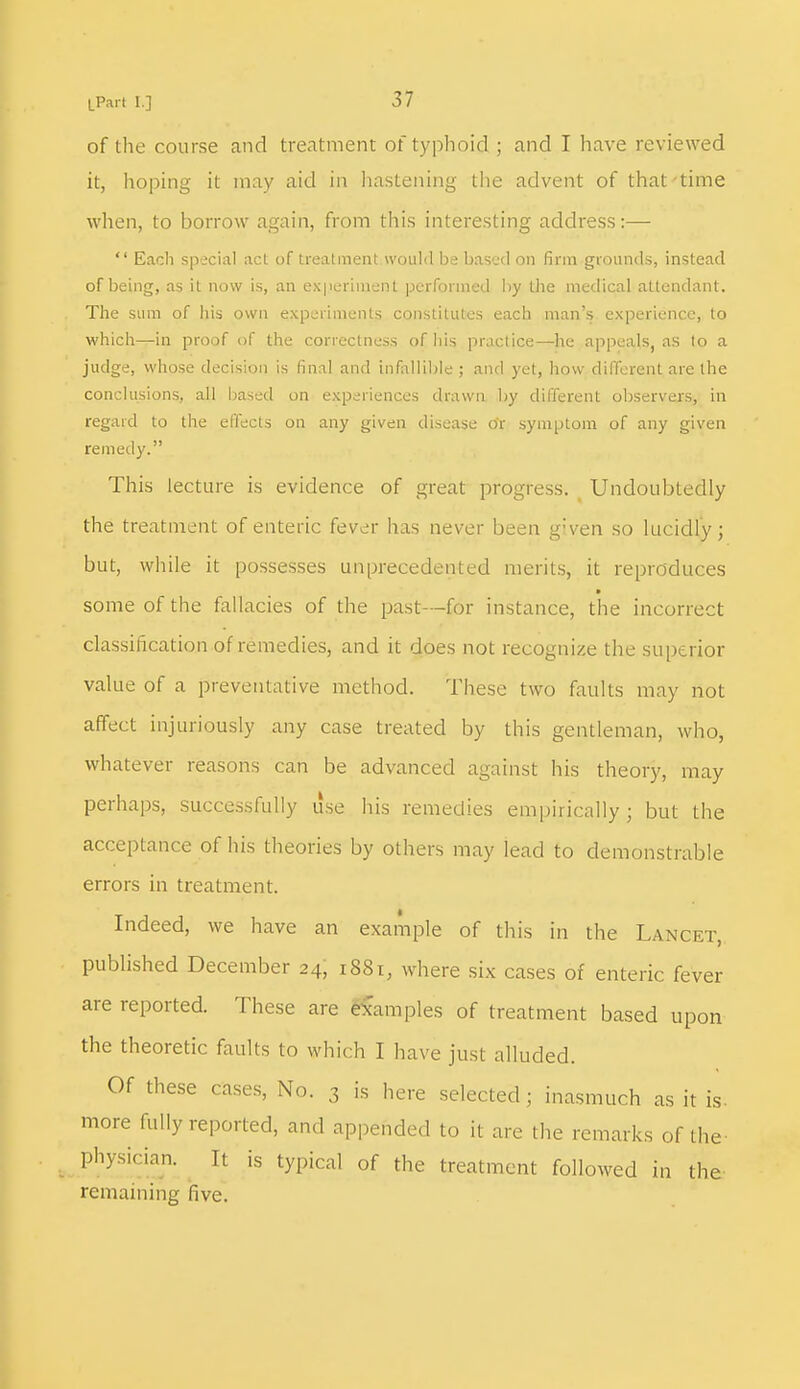 of the course and treatment of typhoid ; and I have reviewed it, hoping it may aid in hastening the advent of that time when, to borrow again, from this interesting address:—  Each special act of treatment would be based on firm grounds, instead of being, as it now is, an experiment performed by the medical attendant. The sum of his own experiments constitutes each man's experience, to which—in proof of the correctness of his practice—he appeals, as to a judge, whose decision is final and infallible ; and yet, how different are the conclusions, all based on experiences drawn by different observers, in regard to the effects on any given disease or symptom of any given remedy. This lecture is evidence of great progress. Undoubtedly the treatment of enteric fev^r has never been given so lucidly; but, while it possesses unprecedented merits, it reproduces ■ some of the fallacies of the past—for instance, the incorrect classification of remedies, and it does not recognize the superior value of a preventative method. These two faults may not affect injuriously any case treated by this gentleman, who, whatever reasons can be advanced against his theory, may perhaps, successfully use his remedies empirically ; but the acceptance of his theories by others may lead to demonstrable errors in treatment. Indeed, we have an example of this in the Lancet, published December 24, 1881, where six cases of enteric fever are reported. These are examples of treatment based upon the theoretic faults to which I have just alluded. Of these cases, No. 3 is here selected; inasmuch as it is- more fully reported, and appended to it are the remarks of the physician. It is typical of the treatment followed in the remaining five.