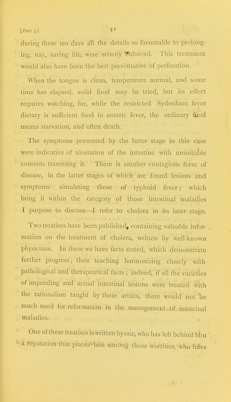 during these ten days all the details so favourable to prolong- ing, nay, saving life, were strictly Enforced. This treatment would also have been the best preventative of perforation. When the tongue is clean, temperature normal, and some time has elapsed, solid food may be tried, but its effect requires watching, for, while the restricted Sydenham fever dietary is sufficient food in enteric fever, the ordinary food means starvation, and often death. The symptoms presented by the latter stage in this case were indicative of ulceration of the intestine with unsuitable contents traversing it. There is another contagious form of disease, in the latter stages of which are found lesions and symptoms simulating those of typhoid fever; which bring it within the category of those intestinal maladies I purpose to discuss—I refer to cholera in its later stage. Two treatises have been published, containing valuable infor- . mation on the treatment of cholera, written by well-known physicians. In these we have facts stated, which demonstrate further progress; their teaching harmonizing closely with pathological and therapeutical facts ; indeed, if all the varieties of impending and actual intestinal lesions were treated with the rationalism taught by these artists, there would not be much need for reformation in the management. of intestinal maladies. One of these treatises is written by one, who has left behind him - a reputation that places'-him among those worthies, who have