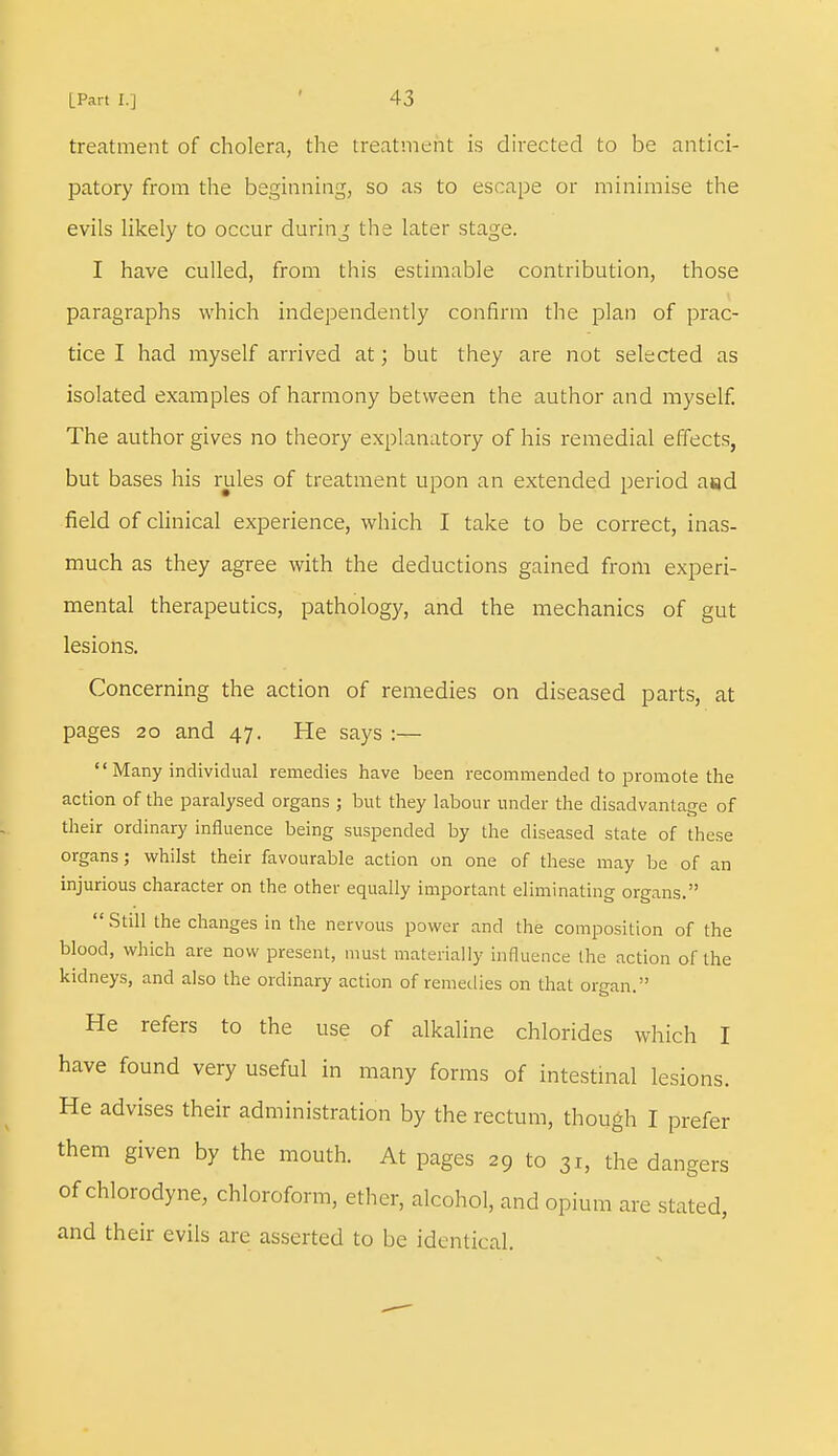 treatment of cholera, the treatment is directed to be antici- patory from the beginning, so as to escape or minimise the evils likely to occur during the later stage. I have culled, from this estimable contribution, those paragraphs which independently confirm the plan of prac- tice I had myself arrived at; but they are not selected as isolated examples of harmony between the author and myself. The author gives no theory explanatory of his remedial effects, but bases his rules of treatment upon an extended period a«d field of clinical experience, which I take to be correct, inas- much as they agree with the deductions gained from experi- mental therapeutics, pathology, and the mechanics of gut lesions. Concerning the action of remedies on diseased parts, at pages 20 and 47. He says :—  Many individual remedies have been recommended to promote the action of the paralysed organs ; but they labour under the disadvantage of their ordinary influence being suspended by the diseased state of these organs; whilst their favourable action on one of these may be of an injurious character on the other equally important eliminating organs.  Still the changes in the nervous power and the composition of the blood, which are now present, must materially influence the action of the kidneys, and also the ordinary action of remedies on that organ. He refers to the use of alkaline chlorides which I have found very useful in many forms of intestinal lesions. He advises their administration by the rectum, though I prefer them given by the mouth. At pages 29 to 31, the dangers of chlorodyne, chloroform, ether, alcohol, and opium are stated, and their evils are asserted to be identical.