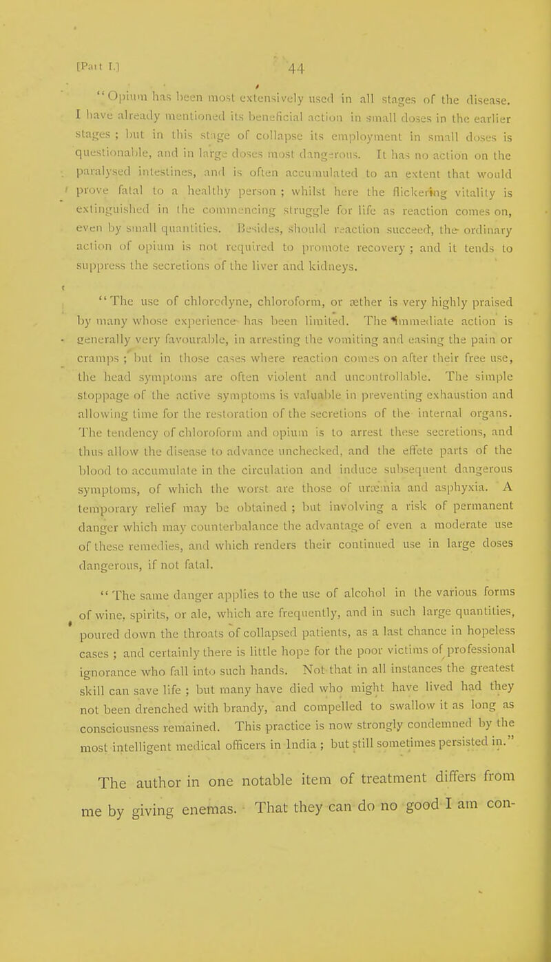  Opium has been most extensively used in all stages of the disease. I have already mentioned its beneficial action in small doses in the earlier Stages ; hut in this stage of collapse its employment in small doses is questionable, and in large doses most dangerous. It has no action on the paralysed intestines, and is often accumulated to an extent that would ' prove fatal to a healthy person ; whilst here the flickering vitality is extinguished in the commencing struggle for life as reaction comes on, even by small quantities. Besides, should reaction succeed, the ordinary action of opium is not required to promote recovery ; and it tends to suppress the secretions of the liver and kidneys. ■ The use of chlorcdyne, chloroform, or rether is very highly praised by many whose experience has been limited. The immediate action is enerally very favourable, in arresting the vomiting and easing the pain or cramps ; but in those cases where reaction comes on after their free use, the head symptoms are often violent and uncontrollable. The simple stoppage of the active symptoms is valuable in preventing exhaustion and allowing lime for the restoration of the secretions of the internal organs. The tendency of chloroform and opium is to arrest these secretions, and thus allow the disease to advance unchecked, and the effete parts of the blood to accumulate in the circulation and induce subsequent dangerous symptoms, of which the worst are those of urxaiia and asphyxia. A temporary relief may be obtained ; but involving a risk of permanent danger which may counterbalance the advantage of even a moderate use of these remedies, and which renders their continued use in large doses dangerous, if not fatal.  The same danger applies to the use of alcohol in the various forms of wine, spirits, or ale, which are frequently, and in such large quantities, poured down the throats of collapsed patients, as a last chance in hopeless cases ; and certainly there is little hope for the poor victims of professional ignorance who fall into such hands. Not that in all instances the greatest skill can save life ; but many have died who might have lived had they not been drenched with brandy, and compelled to swallow it as long as consciousness remained. This practice is now strongly condemned by the most intelligent medical officers in India ; but still sometimes persisted in. The author in one notable item of treatment differs from me by giving enemas. That they can do no good I am con-