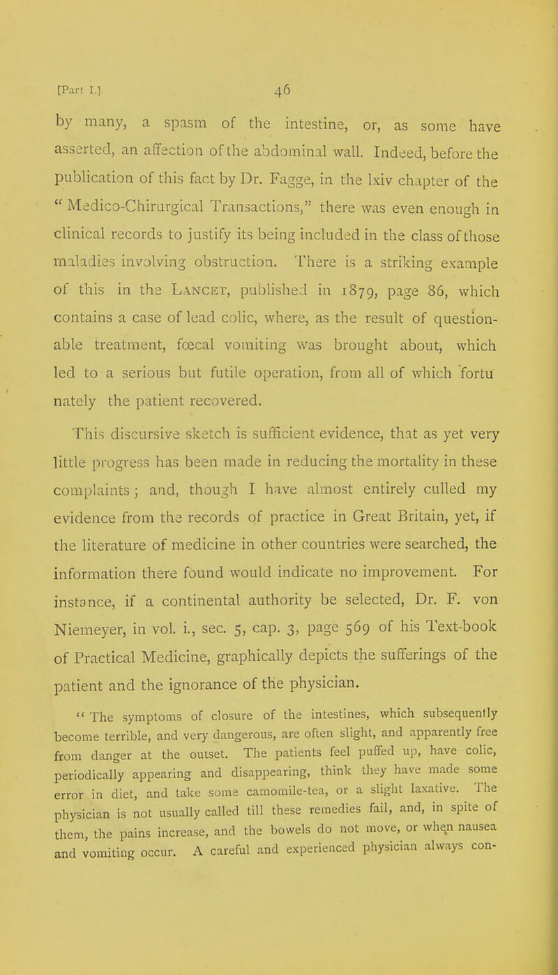 by many, a spasm of the intestine, or, as some have asserted, an affection of the abdominal wall. Indeed, before the publication of this fact by Dr. Fagge, in the lxiv chapter of the  Medico-Chirurgical Transactions, there was even enough in clinical records to justify its being included in the class of those maladies involving obstruction. There is a striking example of this in the Lancet, published in 1879, page 86, which contains a case of lead colic, where, as the result of question- able treatment, fcecal vomiting was brought about, which led to a serious but futile operation, from all of which fortu nately the patient recovered. This discursive sketch is sufficient evidence, that as yet very little progress has been made in reducing the mortality in these complaints; and, though I have almost entirely culled my evidence from the records of practice in Great Britain, yet, if the literature of medicine in other countries were searched, the information there found would indicate no improvement. For instance, if a continental authority be selected, Dr. F. von Niemeyer, in vol. i., sec. 5, cap. 3, page 569 of his Text-book of Practical Medicine, graphically depicts the sufferings of the patient and the ignorance of the physician.  The symptoms of closure of the intestines, which subsequently become terrible, and very dangerous, are often slight, and apparently free from danger at the outset. The patients feel puffed up, have colic, periodically appearing and disappearing, think they have made some error in diet, and take some camomile-tea, or a slight laxative. The physician is not usually called till these remedies fail, and, in spite of them, the pains increase, and the bowels do not move, or when nausea and vomiting occur. A careful and experienced physician always con-