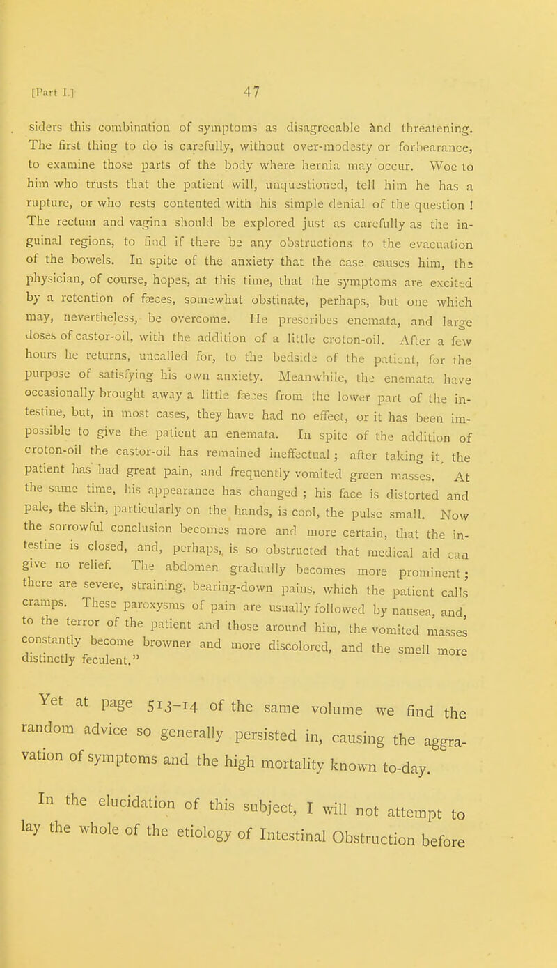 siders this combination of symptoms as disagreeable and threatening. The first thing to do is carefully, without over-modesty or forbearance, to examine those parts of the body where hernia may occur. Woe to him who trusts that the patient will, unquestioned, tell him he has a rupture, or who rests contented with his simple denial of the question ! The rectum and vagina should be explored just as carefully as the in- guinal regions, to find if there be any obstructions to the evacuation of the bowels. In spite of the anxiety that the case causes him, the physician, of course, hopes, at this time, that I he symptoms are excited by a retention of feces, somewhat obstinate, perhaps, but one which may, nevertheless, be overcome. He prescribes enemata, and large doses of castor-oil, with the addition of a little croton-oil. After a few hours he returns, uncalled for, to the bedside of the patient, for the purpose of satisfying his own anxiety. Meanwhile, the enemata have occasionally brought away a little faeces from the lower part of the in- testine, but, in most cases, they have had no effect, or it has been im- possible to give the patient an enemata. In spite of the addition of croton-oil the castor-oil has remained ineffectual; after taking it, the patient has had great pain, and frequently vomited green masses. ' At the same time, his appearance has changed ; his face is distorted and pale, the skin, particularly on the hands, is cool, the pulse small. Now the sorrowful conclusion becomes more and more certain, that the in- testine is closed, and, perhaps,, is so obstructed that medical aid ia give no relief. The abdomen gradually becomes more prominent; there are severe, straining, bearing-down pains, which the patient calls cramps. These paroxysms of pain are usually followed by nausea and to the terror of the patient and those around him, the vomited masses constantly become browner and more discolored, and the smell more distinctly feculent. Yet at page 513-14 0f the same volume we find the random advice so generally persisted in, causing the aggra- vation of symptoms and the high mortality known to-day. In the elucidation of this subject, I will not attempt to lay the whole of the etiology of Intestinal Obstruction before
