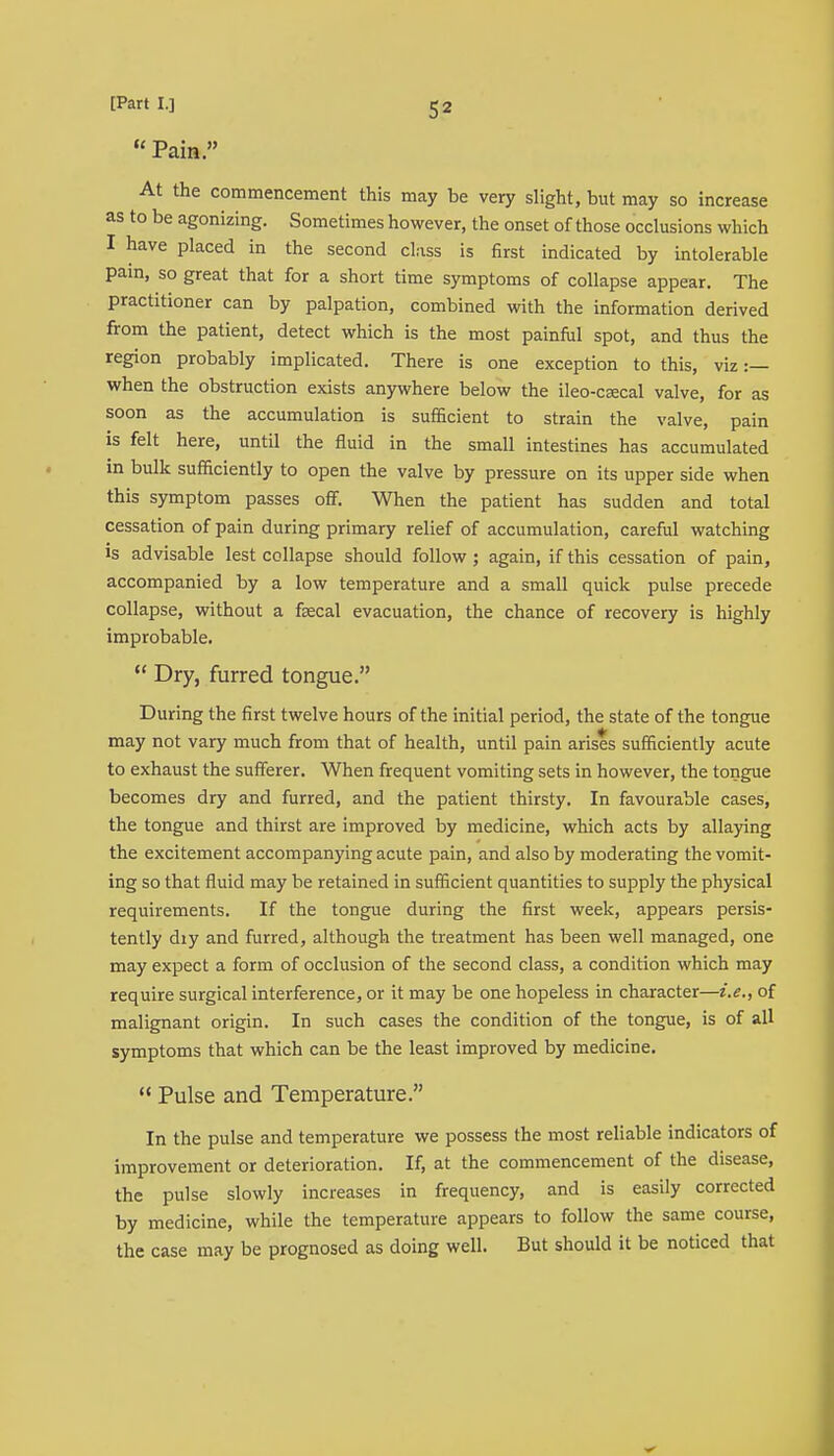  Pain. At the commencement this may be very slight, but may so increase as to be agonizing. Sometimes however, the onset of those occlusions which I have placed in the second class is first indicated by intolerable pain, so great that for a short time symptoms of collapse appear. The practitioner can by palpation, combined with the information derived from the patient, detect which is the most painful spot, and thus the region probably implicated. There is one exception to this, viz :— when the obstruction exists anywhere below the ileo-csecal valve, for as soon as the accumulation is sufficient to strain the valve, pain is felt here, until the fluid in the small intestines has accumulated in bulk sufficiently to open the valve by pressure on its upper side when this symptom passes off. When the patient has sudden and total cessation of pain during primary relief of accumulation, careful watching is advisable lest collapse should follow ; again, if this cessation of pain, accompanied by a low temperature and a small quick pulse precede collapse, without a faecal evacuation, the chance of recovery is highly improbable.  Dry, furred tongue. During the first twelve hours of the initial period, the state of the tongue may not vary much from that of health, until pain arises sufficiently acute to exhaust the sufferer. When frequent vomiting sets in however, the tongue becomes dry and furred, and the patient thirsty. In favourable cases, the tongue and thirst are improved by medicine, which acts by allaying the excitement accompanying acute pain, and also by moderating the vomit- ing so that fluid may be retained in sufficient quantities to supply the physical requirements. If the tongue during the first week, appears persis- tently diy and furred, although the treatment has been well managed, one may expect a form of occlusion of the second class, a condition which may require surgical interference, or it may be one hopeless in character—i.e., of malignant origin. In such cases the condition of the tongue, is of all symptoms that which can be the least improved by medicine.  Pulse and Temperature. In the pulse and temperature we possess the most reliable indicators of improvement or deterioration. If, at the commencement of the disease, the pulse slowly increases in frequency, and is easily corrected by medicine, while the temperature appears to follow the same course, the case may be prognosed as doing well. But should it be noticed that