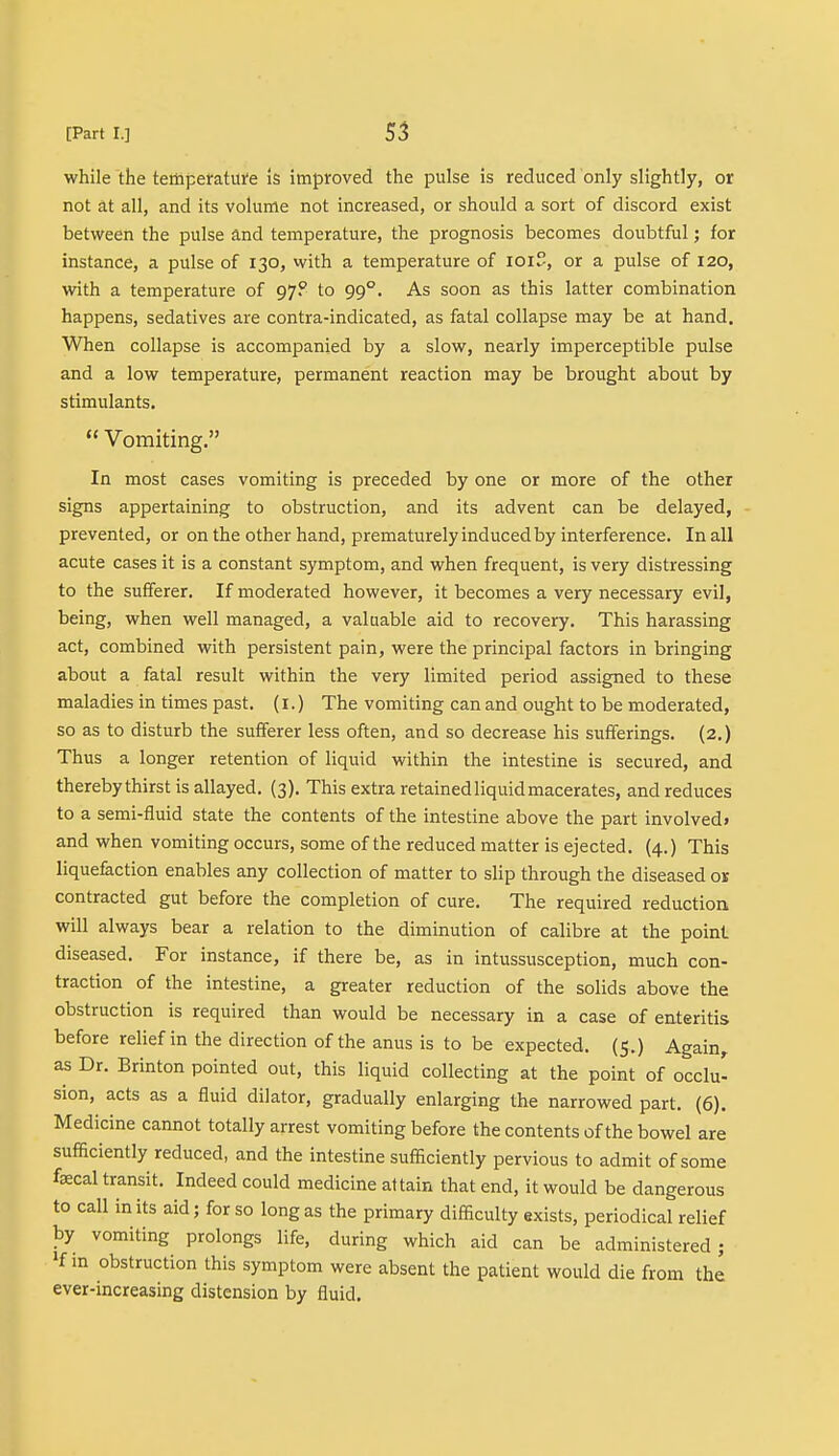 while the temperature Is improved the pulse is reduced only slightly, or not at all, and its volume not increased, or should a sort of discord exist between the pulse and temperature, the prognosis becomes doubtful; for instance, a pulse of 130, with a temperature of ioiS, or a pulse of 120, with a temperature of 97? to 990. As soon as this latter combination happens, sedatives are contra-indicated, as fatal collapse may be at hand. When collapse is accompanied by a slow, nearly imperceptible pulse and a low temperature, permanent reaction may be brought about by stimulants.  Vomiting. In most cases vomiting is preceded by one or more of the other signs appertaining to obstruction, and its advent can be delayed, prevented, or on the other hand, prematurely induced by interference. In all acute cases it is a constant symptom, and when frequent, is very distressing to the sufferer. If moderated however, it becomes a very necessary evil, being, when well managed, a valuable aid to recovery. This harassing act, combined with persistent pain, were the principal factors in bringing about a fatal result within the very limited period assigned to these maladies in times past. (1.) The vomiting can and ought to be moderated, so as to disturb the sufferer less often, and so decrease his sufferings. (2.) Thus a longer retention of liquid within the intestine is secured, and thereby thirst is allayed. (3). This extra retained liquid macerates, and reduces to a semi-fluid state the contents of the intestine above the part involved, and when vomiting occurs, some of the reduced matter is ejected. (4.) This liquefaction enables any collection of matter to slip through the diseased or contracted gut before the completion of cure. The required reduction will always bear a relation to the diminution of calibre at the point diseased. For instance, if there be, as in intussusception, much con- traction of the intestine, a greater reduction of the solids above the obstruction is required than would be necessary in a case of enteritis before relief in the direction of the anus is to be expected. (5.) Again, as Dr. Brinton pointed out, this liquid collecting at the point of occlu- sion, acts as a fluid dilator, gradually enlarging the narrowed part. (6). Medicine cannot totally arrest vomiting before the contents of the bowel are sufficiently reduced, and the intestine sufficiently pervious to admit of some faecal transit. Indeed could medicine attain that end, it would be dangerous to call in its aid; for so long as the primary difficulty exists, periodical relief by vomiting prolongs life, during which aid can be administered; H in obstruction this symptom were absent the patient would die from the ever-increasing distension by fluid.
