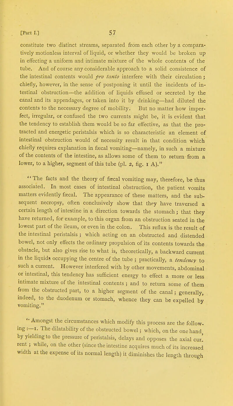 constitute two distinct streams, separated from each other by a compara- tively motionless interval of liquid, or whether they would be broken up in effecting a uniform and intimate mixture of the whole contents of the tube. And of course any considerable approach to a solid consistence of the intestinal contents would fro tanto interfere with their circulation ; chiefly, however, in the sense of postponing it until the incidents of in- testinal obstruction—the addition of liquids effused or secreted by the canal and its appendages, or taken into it by drinking—had diluted the contents to the necessary degree of mobility. But no matter how imper- fect, irregular, or confused the two currents might be, it is evident that the tendency to establish them would be so far effective, as that the pro- tracted and energetic peristalsis which is so characteristic an element of intestinal obstruction would of necessity result in that condition which chiefly requires explanation in fa?cal vomiting—namely, in such a mixture of the contents of the intestine, as allows some of them to return from a lower, to a higher, segment of this tube (pi. 2, fig. i A). The facts and the theory of faecal vomiting may, therefore, be thus associated. In most cases of intestinal obstruction, the patient vomits matters evidently fsecal. The appearance of these matters, and the sub- sequent necropsy, often conclusively show that they have traversed a certain length of intestine in a direction towards the stomach ; that they have returned, for example, to this organ from an obstruction seated in the lowest part of the ileum, or even in the colon. This reflux is the result of the intestinal peristalsis ; which acting on an obstructed and distended bowel, not only effects the ordinary propulsion of its contents towards the obstacle, but also gives rise to what is, theoretically, a backward current in the liquids occupying the centre of the tube ; practically, a tendency to such a current. However interfered with by other movements, abdominal or intestinal, this tendency has sufficient energy to effect a more or less intimate mixture of the intestinal contents ; and to return some of them from the obstructed part, to a higher segment of the canal; generally, indeed, to the duodenum or stomach, whence they can be expelled by vomiting. «• Amongst the circumstances which modify this process are the follow- ing :—i. The dilatability of the obstructed bowel; which, on the one hand, by yielding to the pressure of peristalsis, delays and opposes the axial curl rent ; while, on the other (since the intestine acquires much of its increased width at the expense of its normal length) it diminishes the length through