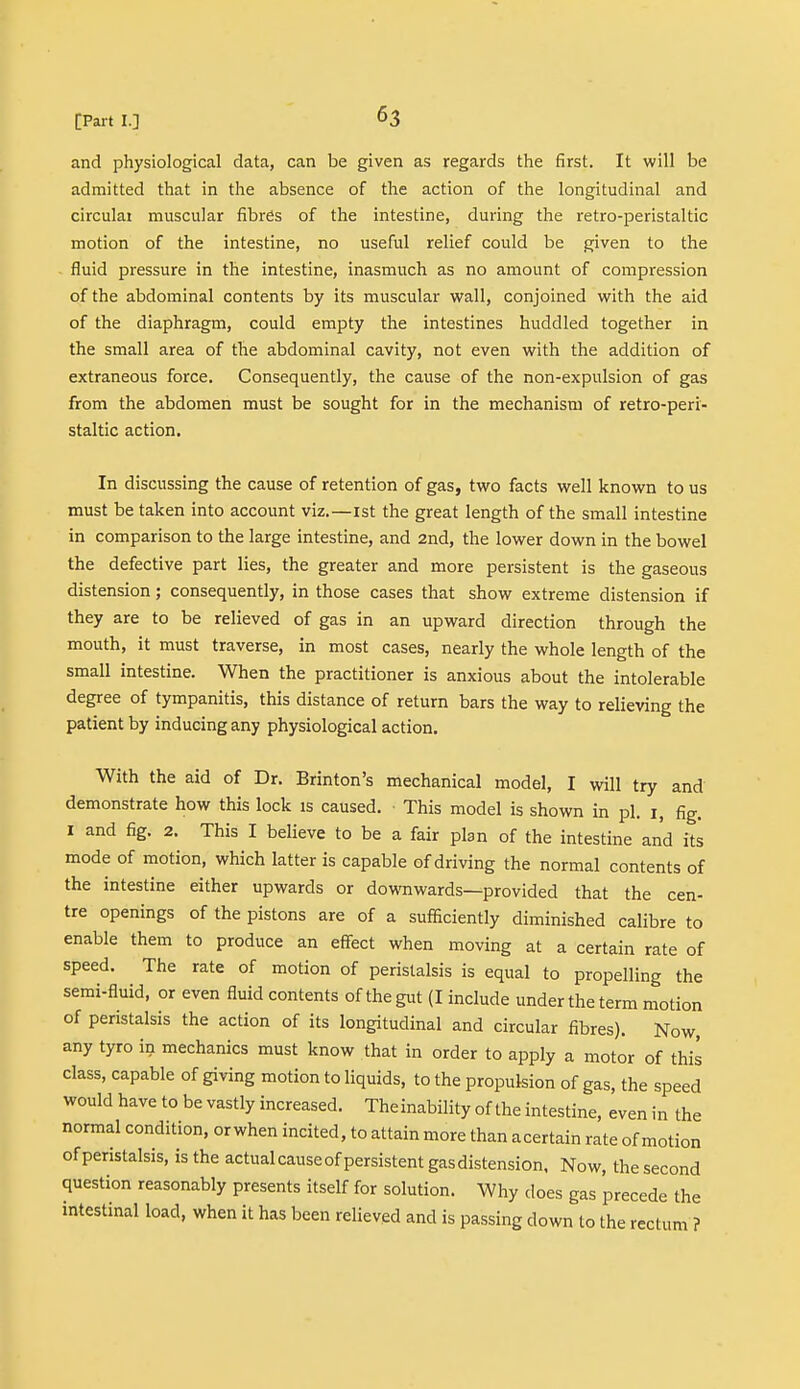 and physiological data, can be given as regards the first. It will be admitted that in the absence of the action of the longitudinal and circular muscular fibres of the intestine, during the retro-peristaltic motion of the intestine, no useful relief could be given to the fluid pressure in the intestine, inasmuch as no amount of compression of the abdominal contents by its muscular wall, conjoined with the aid of the diaphragm, could empty the intestines huddled together in the small area of the abdominal cavity, not even with the addition of extraneous force. Consequently, the cause of the non-expulsion of gas from the abdomen must be sought for in the mechanism of retro-peri- staltic action. In discussing the cause of retention of gas, two facts well known to us must be taken into account viz.—1st the great length of the small intestine in comparison to the large intestine, and 2nd, the lower down in the bowel the defective part lies, the greater and more persistent is the gaseous distension; consequently, in those cases that show extreme distension if they are to be relieved of gas in an upward direction through the mouth, it must traverse, in most cases, nearly the whole length of the small intestine. When the practitioner is anxious about the intolerable degree of tympanitis, this distance of return bars the way to relieving the patient by inducing any physiological action. With the aid of Dr. Brinton's mechanical model, I will try and demonstrate how this lock is caused. This model is shown in pi. i, fig. 1 and fig. 2. This I believe to be a fair plan of the intestine and its mode of motion, which latter is capable of driving the normal contents of the intestine either upwards or downwards—provided that the cen- tre openings of the pistons are of a sufficiently diminished calibre to enable them to produce an effect when moving at a certain rate of speed. The rate of motion of peristalsis is equal to propelling the semi-fluid, or even fluid contents of the gut (I include under the term motion of peristalsis the action of its longitudinal and circular fibres). Now, any tyro in mechanics must know that in order to apply a motor of this class, capable of giving motion to liquids, to the propulsion of gas, the speed would have to be vastly increased. Theinability of the intestine, even in the normal condition, or when incited, to attain more than acertain rate of motion of peristalsis, is the actual cause of persistent gas distension, Now, the second question reasonably presents itself for solution. Why does gas precede the intestinal load, when it has been relieved and is passing down to the rectum ?