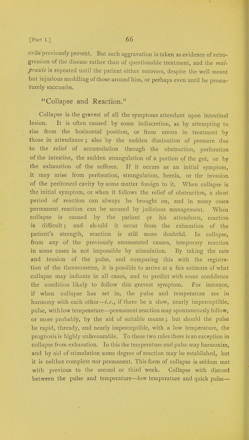 e vils previously present. But such aggravation is taken as evidence of retro- gression of the disease rather than of questionable treatment, and the mal- praxis is repeated until the patient either recovers, despite the well meant but injurious meddling of those around him, or perhaps even until he prema- turely succumbs. Collapse and Reaction. Collapse is the gravest of all the symptoms attendant upon intestinal lesion. It is often caused by some indiscretion, as by attempting to rise from the horizontal position, or from errors in treatment by those in attendance ; also by the sudden diminution of pressure due to the relief of accumulation through the obstruction, perforation of the intestine, the sudden strangulation of a portion of the gut, or by the exhaustion of the sufferer. If it occurs as an initial symptom, it may arise from perforation, strangulation, hernia, or the invasion of the peritoneal cavity by some matter foreign to it. When collapse is the initial symptom, or when it follows the relief of obstruction, a short period of reaction can always be brought on, and in many cases permanent reaction can be secured by judicious management. When collapse is caused by the patient or his attendants, reaction is difficult; and should it occur from the exhaustion of the patient's strength, reaction is still more doubtful. In collapse, from any of the previously enumerated causes, temporary reaction in some cases is not impossible by stimulation. By taking the rate and tension of the pulse, and comparing this with the registra- tion of the thermometer, it is possible to arrive at a fair estimate of what collapse may indicate in all cases, and to predict with some confidence the condition likely to follow this gravest symptom. For instance, if when collapse has set in, the pulse and temperature are in harmony with each other—i.e., if there be a slow, nearly imperceptible, pulse, with low temperature—permanent reaction may spontaneously follow, or more probably, by the aid of suitable means ; but should the pulse be rapid, thready, and nearly imperceptible, with a low temperature, the prognosis is highly unfavourable. To these two rules there is an exception in collapse from exhaustion. In this the temperature and pulse may harmonize, and by aid of stimulation some degree of reaction may be established, but it is neither complete nor permanent. This form of collapse is seldom met with previous to the second or third week. Collapse with discord between the pulse and temperature—low temperature and quick pulse—