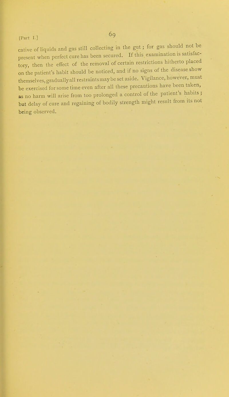 [Part l ] J cative of liquids and gas still collecting in the gut ; for gas should not be present when perfect cure has been secured. If this examination is satisfac- tory, then the effect of the removal of certain restrictions hitherto placed on the patient's habit should be noticed, and if no signs of the disease show themselves, gradually all restraints may be set aside. Vigilance, however, must be exercised for some time even after all these precautions have been taken, as no harm will arise from too prolonged a control of the patient's habits; but delay of cure and regaining of bodily strength might result from its not being observed.