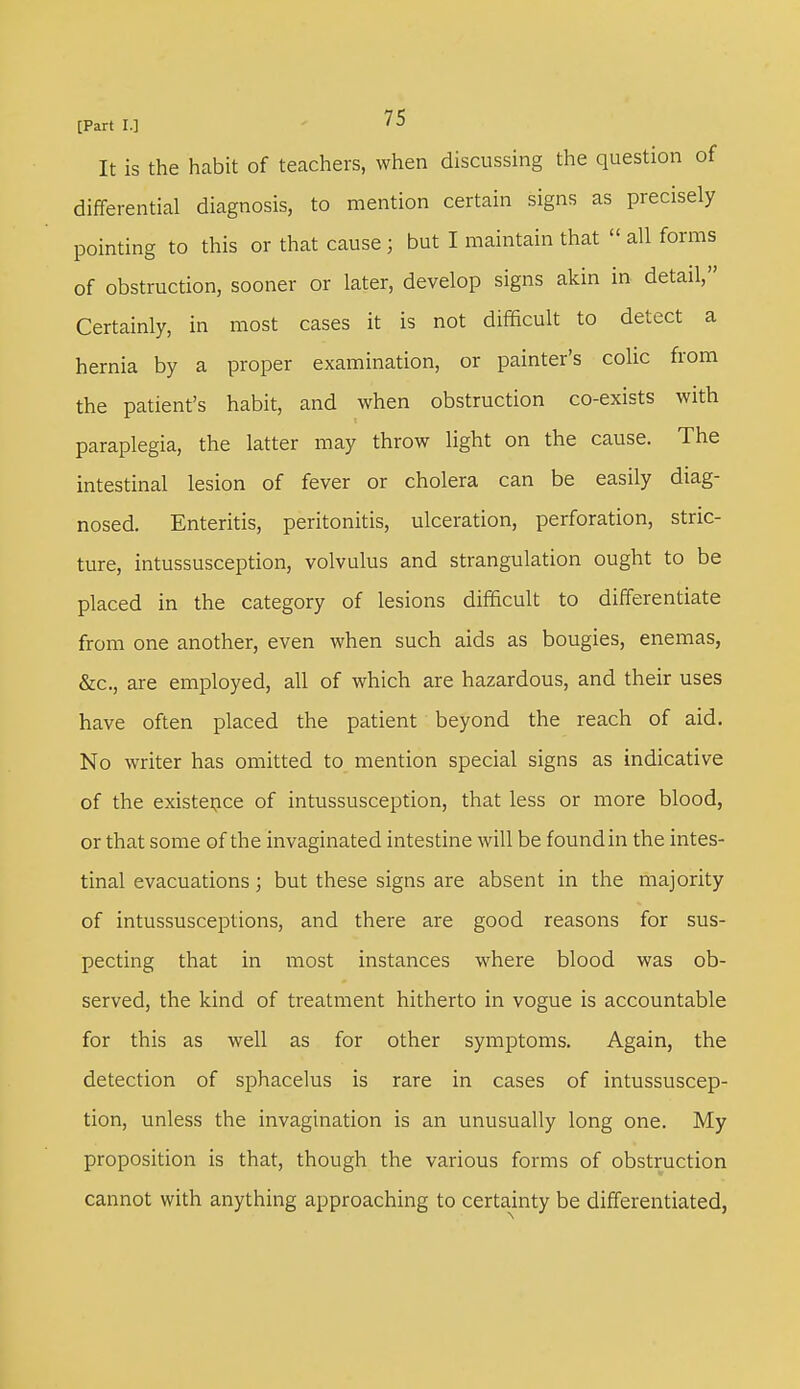 It is the habit of teachers, when discussing the question of differential diagnosis, to mention certain signs as precisely pointing to this or that cause ; but I maintain that  all forms of obstruction, sooner or later, develop signs akin in detail, Certainly, in most cases it is not difficult to detect a hernia by a proper examination, or painter's colic from the patient's habit, and when obstruction co-exists with paraplegia, the latter may throw light on the cause. The intestinal lesion of fever or cholera can be easily diag- nosed. Enteritis, peritonitis, ulceration, perforation, stric- ture, intussusception, volvulus and strangulation ought to be placed in the category of lesions difficult to differentiate from one another, even when such aids as bougies, enemas, &c, are employed, all of which are hazardous, and their uses have often placed the patient beyond the reach of aid. No writer has omitted to mention special signs as indicative of the existence of intussusception, that less or more blood, or that some of the invaginated intestine will be found in the intes- tinal evacuations; but these signs are absent in the majority of intussusceptions, and there are good reasons for sus- pecting that in most instances where blood was ob- served, the kind of treatment hitherto in vogue is accountable for this as well as for other symptoms. Again, the detection of sphacelus is rare in cases of intussuscep- tion, unless the invagination is an unusually long one. My proposition is that, though the various forms of obstruction cannot with anything approaching to certainty be differentiated,