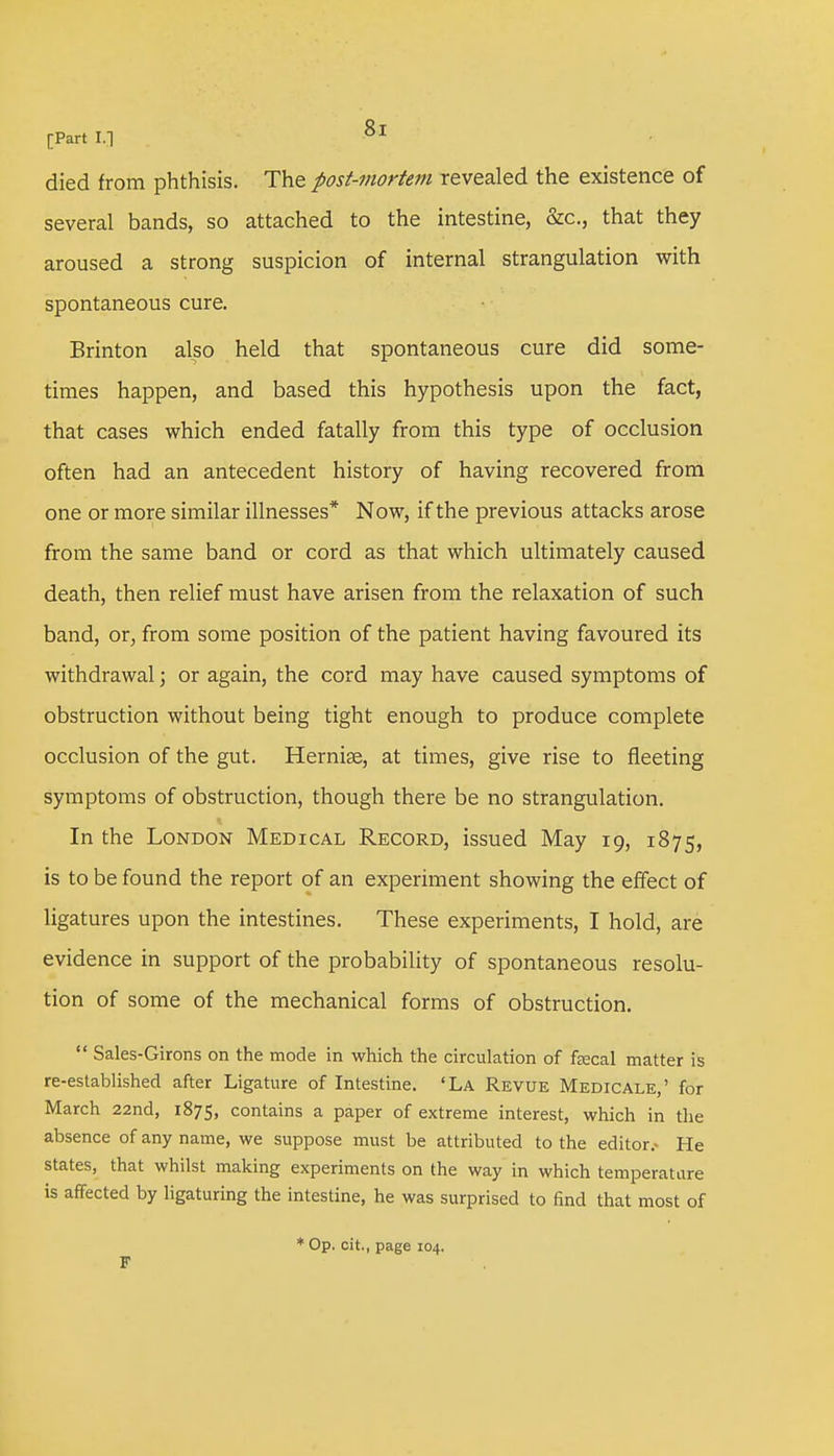 died from phthisis. The post-mortem revealed the existence of several bands, so attached to the intestine, &c, that they aroused a strong suspicion of internal strangulation with spontaneous cure. Brinton also held that spontaneous cure did some- times happen, and based this hypothesis upon the fact, that cases which ended fatally from this type of occlusion often had an antecedent history of having recovered from one or more similar illnesses* Now, if the previous attacks arose from the same band or cord as that which ultimately caused death, then relief must have arisen from the relaxation of such band, or, from some position of the patient having favoured its withdrawal; or again, the cord may have caused symptoms of obstruction without being tight enough to produce complete occlusion of the gut. Hernise, at times, give rise to fleeting symptoms of obstruction, though there be no strangulation. In the London Medical Record, issued May 19, 1875, is to be found the report of an experiment showing the effect of ligatures upon the intestines. These experiments, I hold, are evidence in support of the probability of spontaneous resolu- tion of some of the mechanical forms of obstruction.  Sales-Girons on the mode in which the circulation of fecal matter is re-established after Ligature of Intestine. 'La Revue Medicale,' for March 22nd, 1875, contains a paper of extreme interest, which in the absence of any name, we suppose must be attributed to the editor.- He states, that whilst making experiments on the way in which temperature is affected by ligaturing the intestine, he was surprised to find that most of * Op. cit., page 104. F