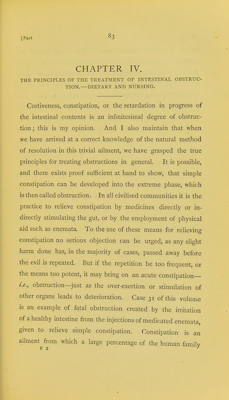 LPart CHAPTER IV. THE PRINCIPLES OF THE TREATMENT OF INTESTINAL OBSTRUC- TION. DIETARY AND NURSING. Costiveness, constipation, or the retardation in progress of the intestinal contents is an infinitesimal degree of obstruc- tion; this is my opinion. And I also maintain that when we have arrived at a correct knowledge of the natural method of resolution in this trivial ailment, we have grasped the true principles for treating obstructions in general. It is possible, and there exists proof sufficient at hand to show, that simple constipation can be developed into the extreme phase, which is then called obstruction. In all civilized communities it is the practice to relieve constipation by medicines directly or in- directly stimulating the gut, or by the employment of physical aid such as enemata. To the use of these means for relieving constipation no serious objection can be urged, as any slight harm done has, in the majority of cases, passed away before the evil is repeated. But if the repetition be too frequent, or the means too potent, it may bring on an acute constipation— obstruction—just as the over-exertion or stimulation of other organs leads to deterioration. Case 31 of this volume is an example of fatal obstruction created by the irritation of a healthy intestine from the injections of medicated enemata, given to relieve simple constipation. Constipation is an ailment from which a large percentage of the human family